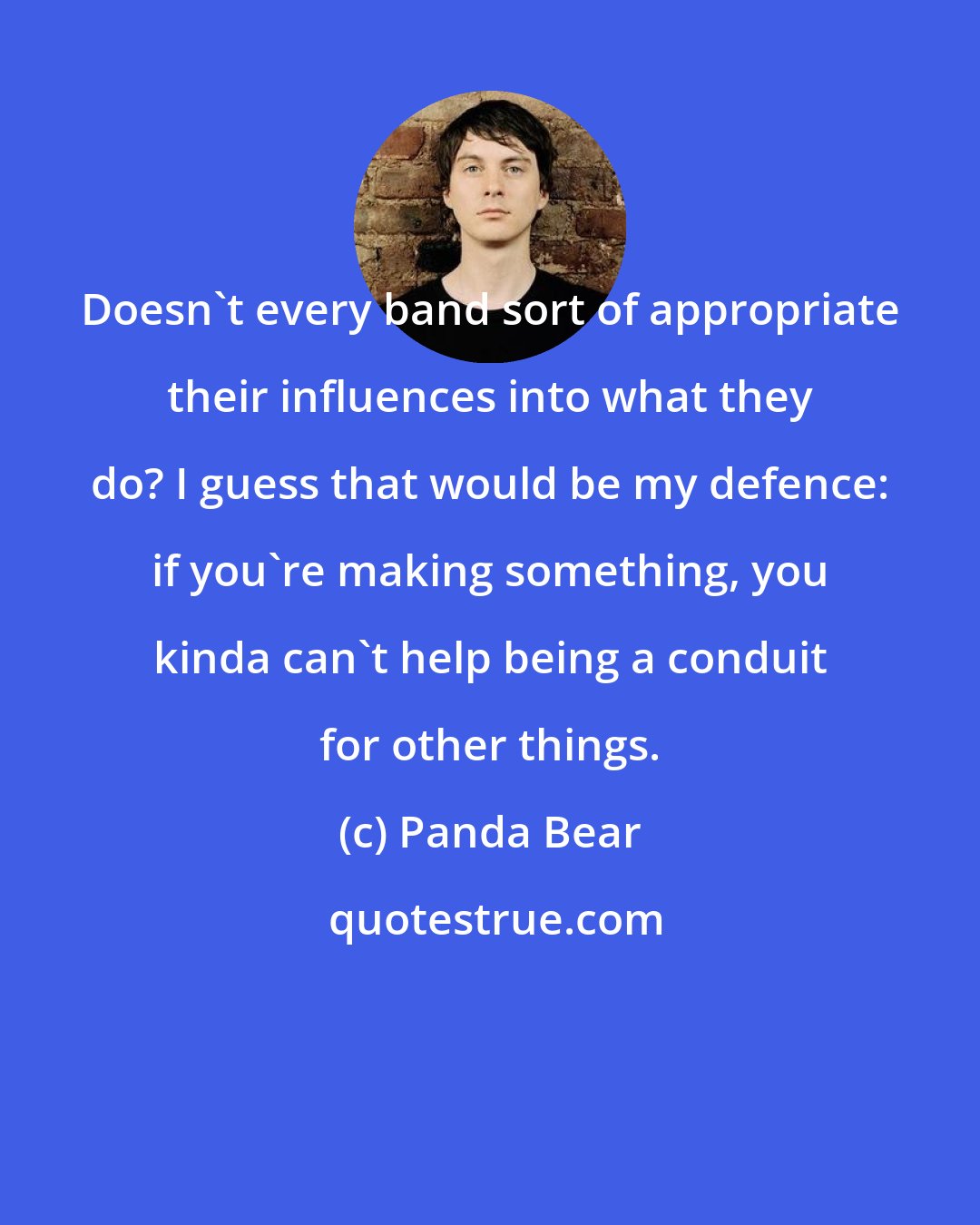 Panda Bear: Doesn't every band sort of appropriate their influences into what they do? I guess that would be my defence: if you're making something, you kinda can't help being a conduit for other things.