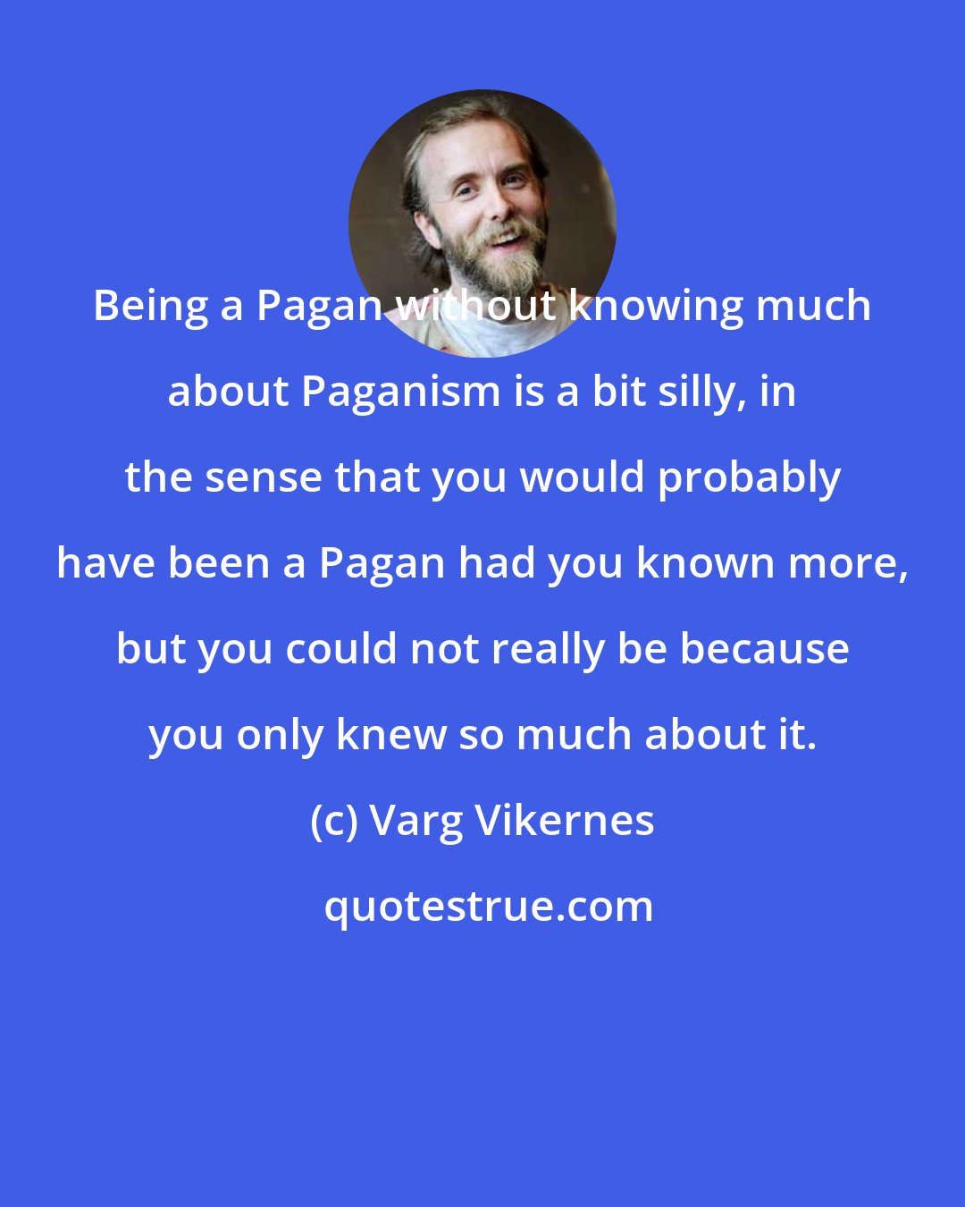 Varg Vikernes: Being a Pagan without knowing much about Paganism is a bit silly, in the sense that you would probably have been a Pagan had you known more, but you could not really be because you only knew so much about it.