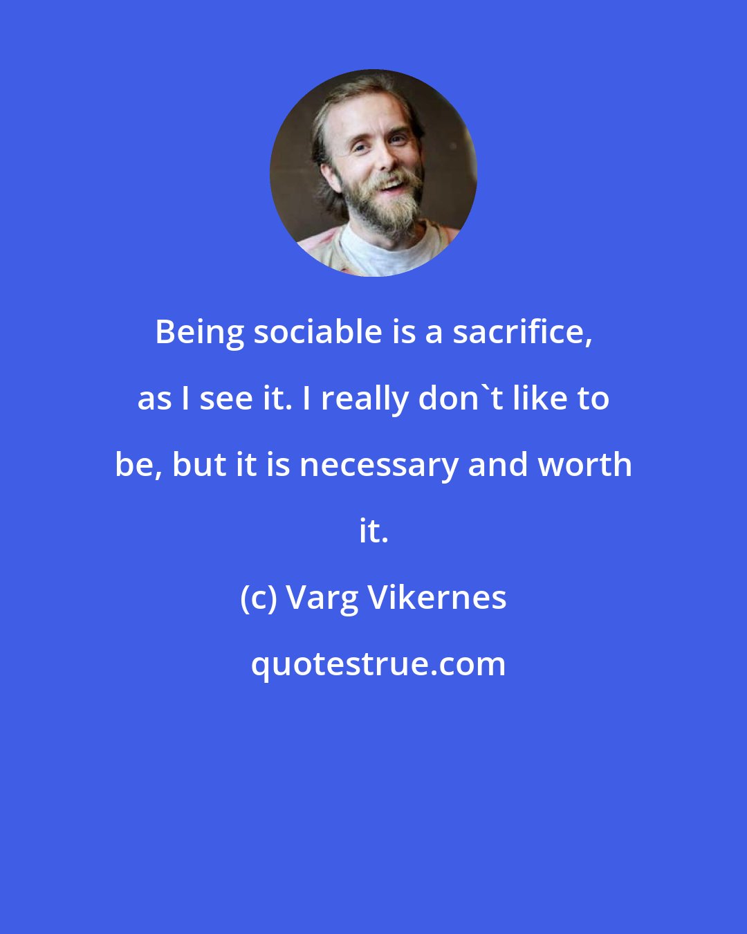 Varg Vikernes: Being sociable is a sacrifice, as I see it. I really don't like to be, but it is necessary and worth it.