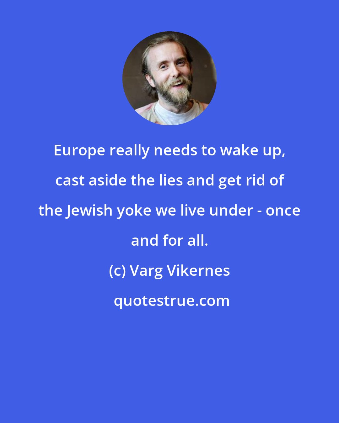 Varg Vikernes: Europe really needs to wake up, cast aside the lies and get rid of the Jewish yoke we live under - once and for all.
