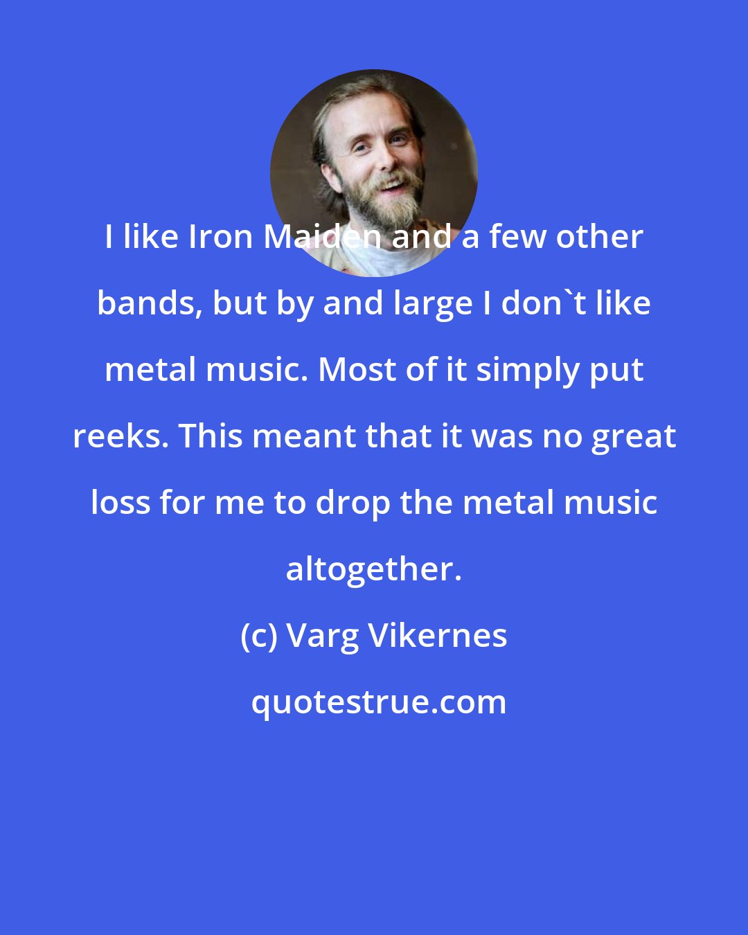 Varg Vikernes: I like Iron Maiden and a few other bands, but by and large I don't like metal music. Most of it simply put reeks. This meant that it was no great loss for me to drop the metal music altogether.