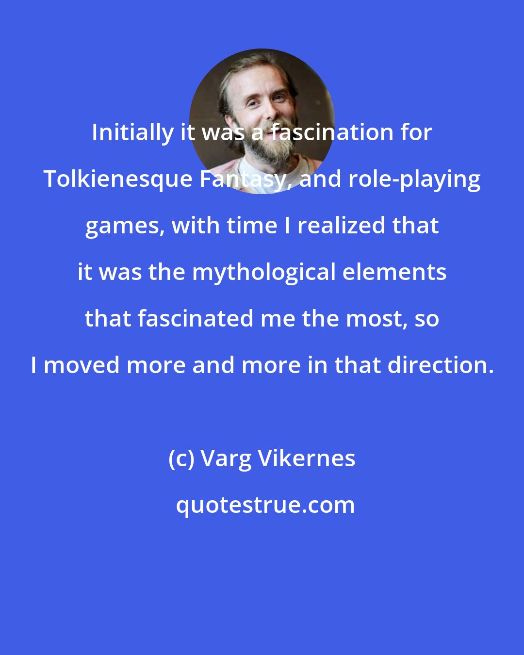 Varg Vikernes: Initially it was a fascination for Tolkienesque Fantasy, and role-playing games, with time I realized that it was the mythological elements that fascinated me the most, so I moved more and more in that direction.