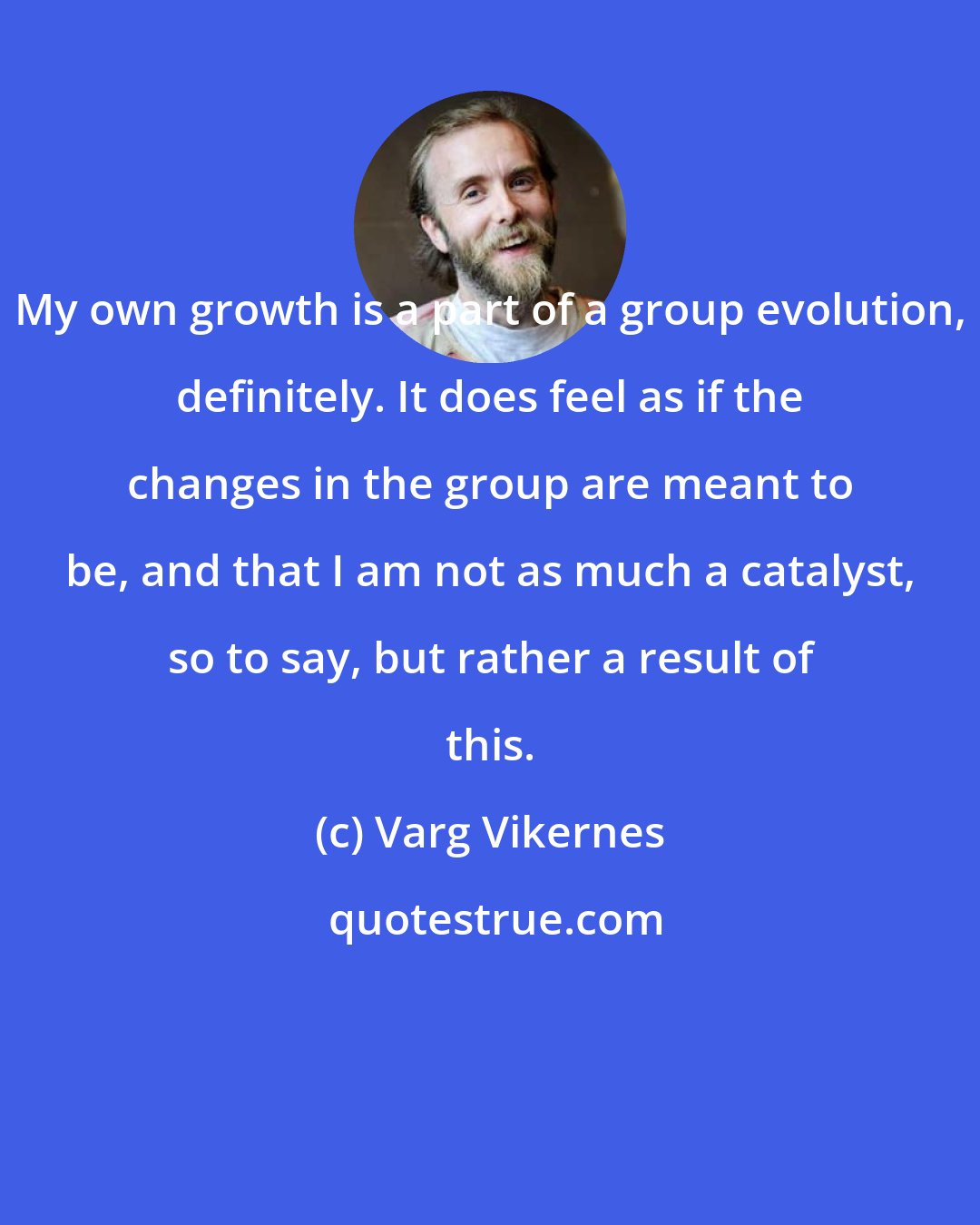 Varg Vikernes: My own growth is a part of a group evolution, definitely. It does feel as if the changes in the group are meant to be, and that I am not as much a catalyst, so to say, but rather a result of this.