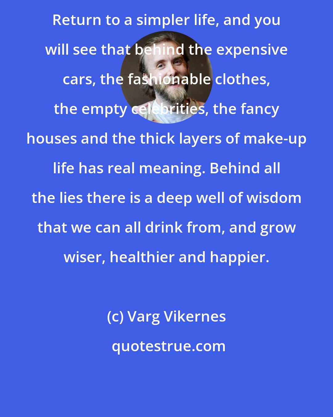 Varg Vikernes: Return to a simpler life, and you will see that behind the expensive cars, the fashionable clothes, the empty celebrities, the fancy houses and the thick layers of make-up life has real meaning. Behind all the lies there is a deep well of wisdom that we can all drink from, and grow wiser, healthier and happier.