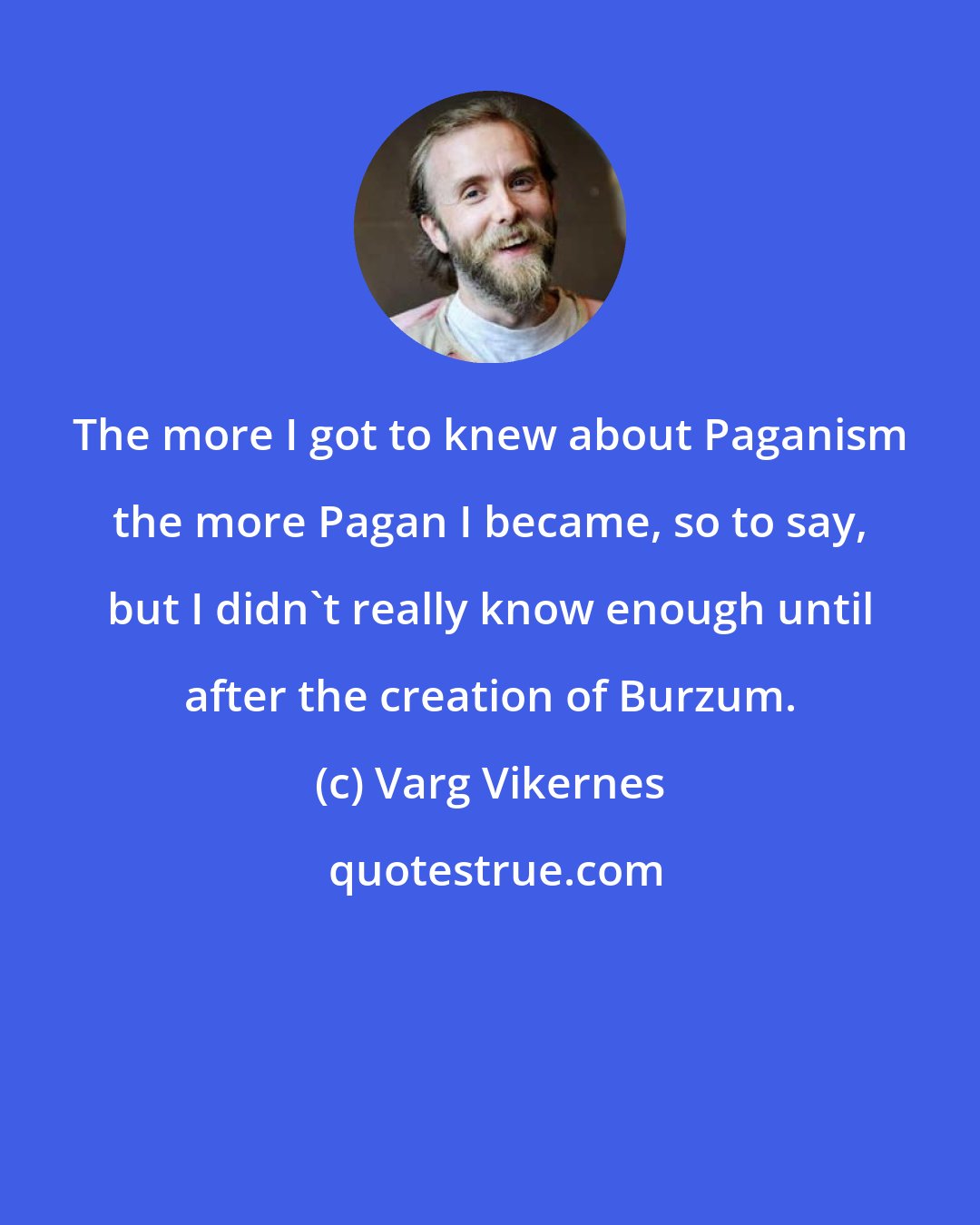 Varg Vikernes: The more I got to knew about Paganism the more Pagan I became, so to say, but I didn't really know enough until after the creation of Burzum.