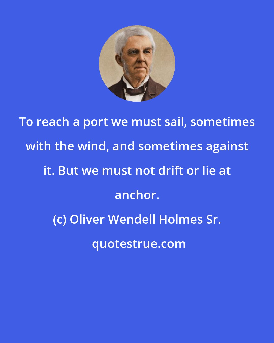 Oliver Wendell Holmes Sr.: To reach a port we must sail, sometimes with the wind, and sometimes against it. But we must not drift or lie at anchor.