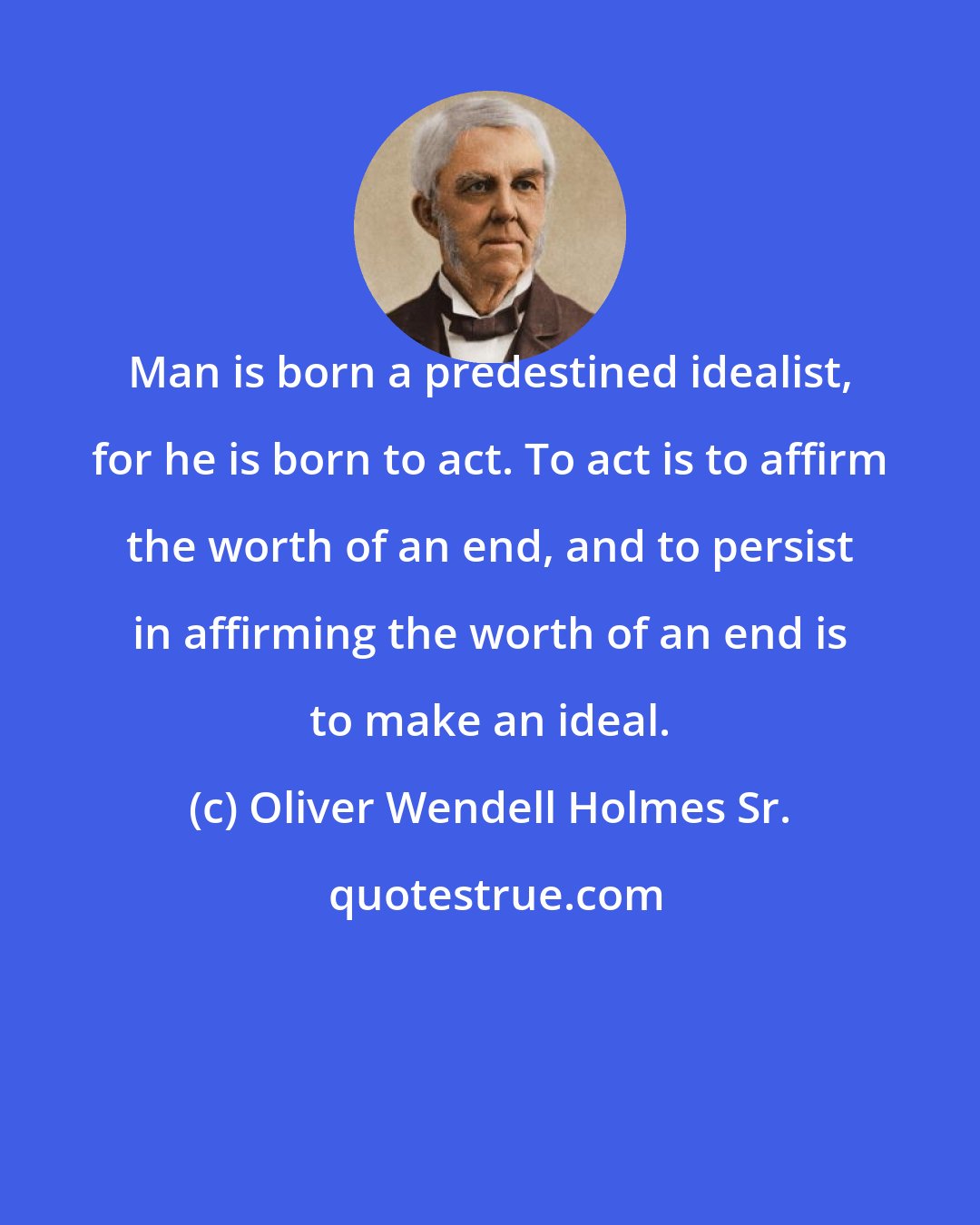 Oliver Wendell Holmes Sr.: Man is born a predestined idealist, for he is born to act. To act is to affirm the worth of an end, and to persist in affirming the worth of an end is to make an ideal.