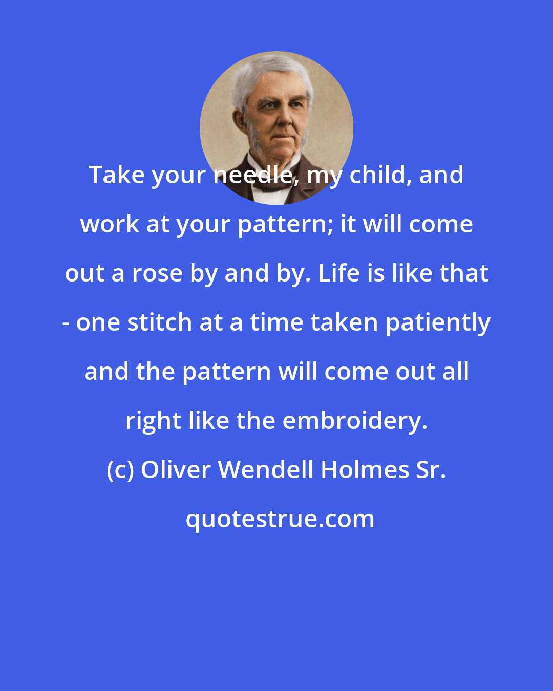 Oliver Wendell Holmes Sr.: Take your needle, my child, and work at your pattern; it will come out a rose by and by. Life is like that - one stitch at a time taken patiently and the pattern will come out all right like the embroidery.