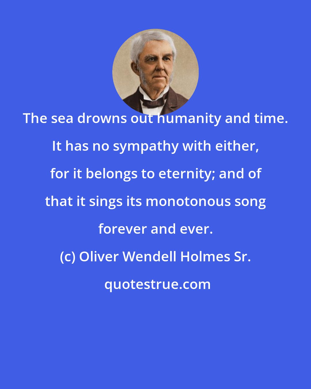 Oliver Wendell Holmes Sr.: The sea drowns out humanity and time. It has no sympathy with either, for it belongs to eternity; and of that it sings its monotonous song forever and ever.