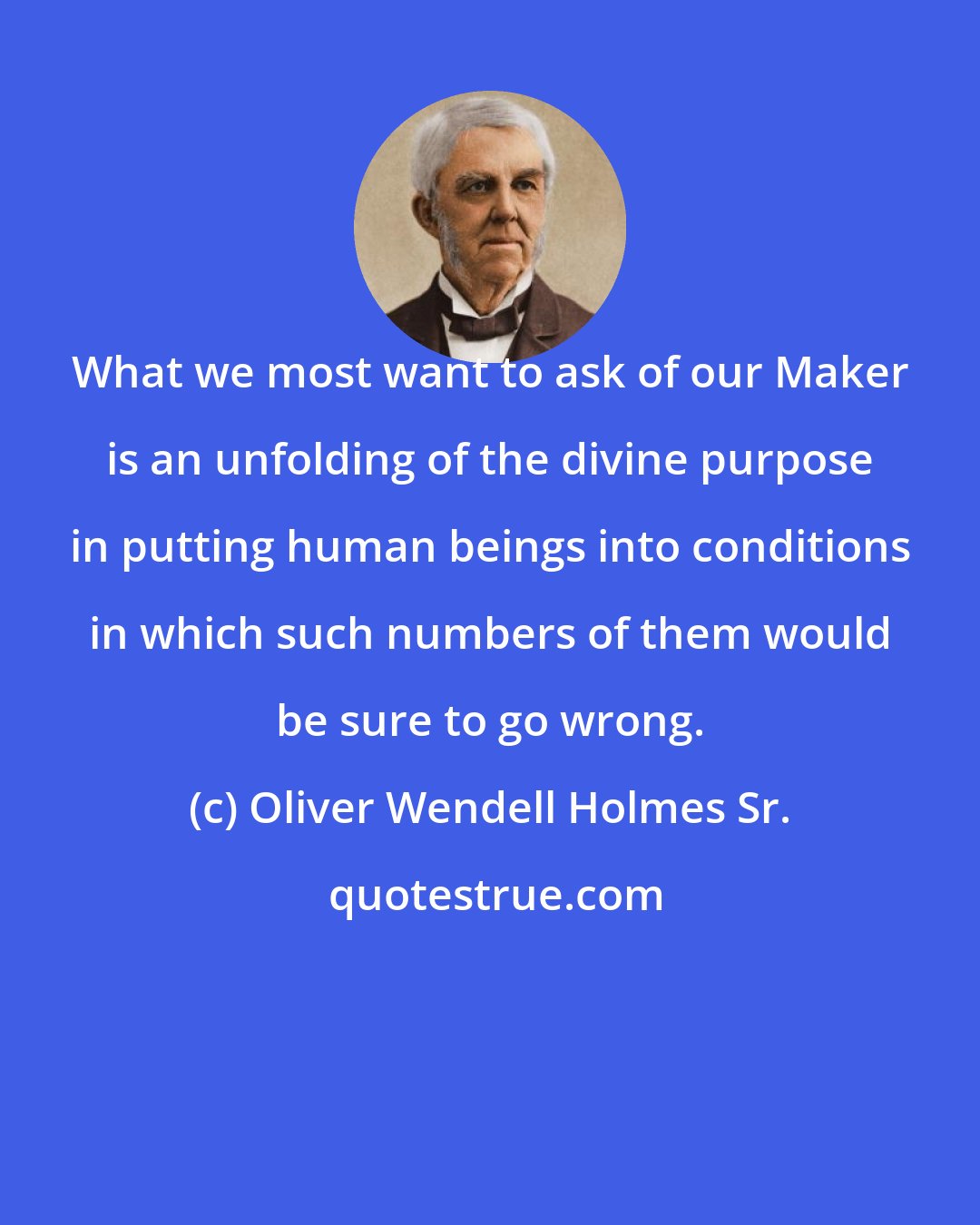 Oliver Wendell Holmes Sr.: What we most want to ask of our Maker is an unfolding of the divine purpose in putting human beings into conditions in which such numbers of them would be sure to go wrong.