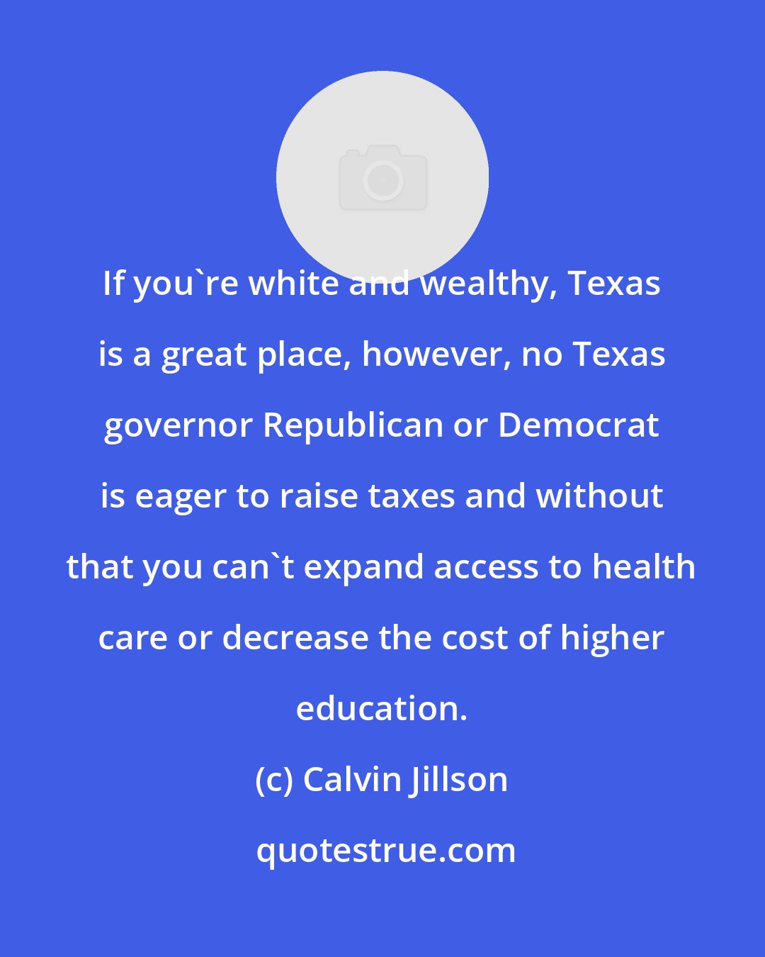 Calvin Jillson: If you're white and wealthy, Texas is a great place, however, no Texas governor Republican or Democrat is eager to raise taxes and without that you can't expand access to health care or decrease the cost of higher education.