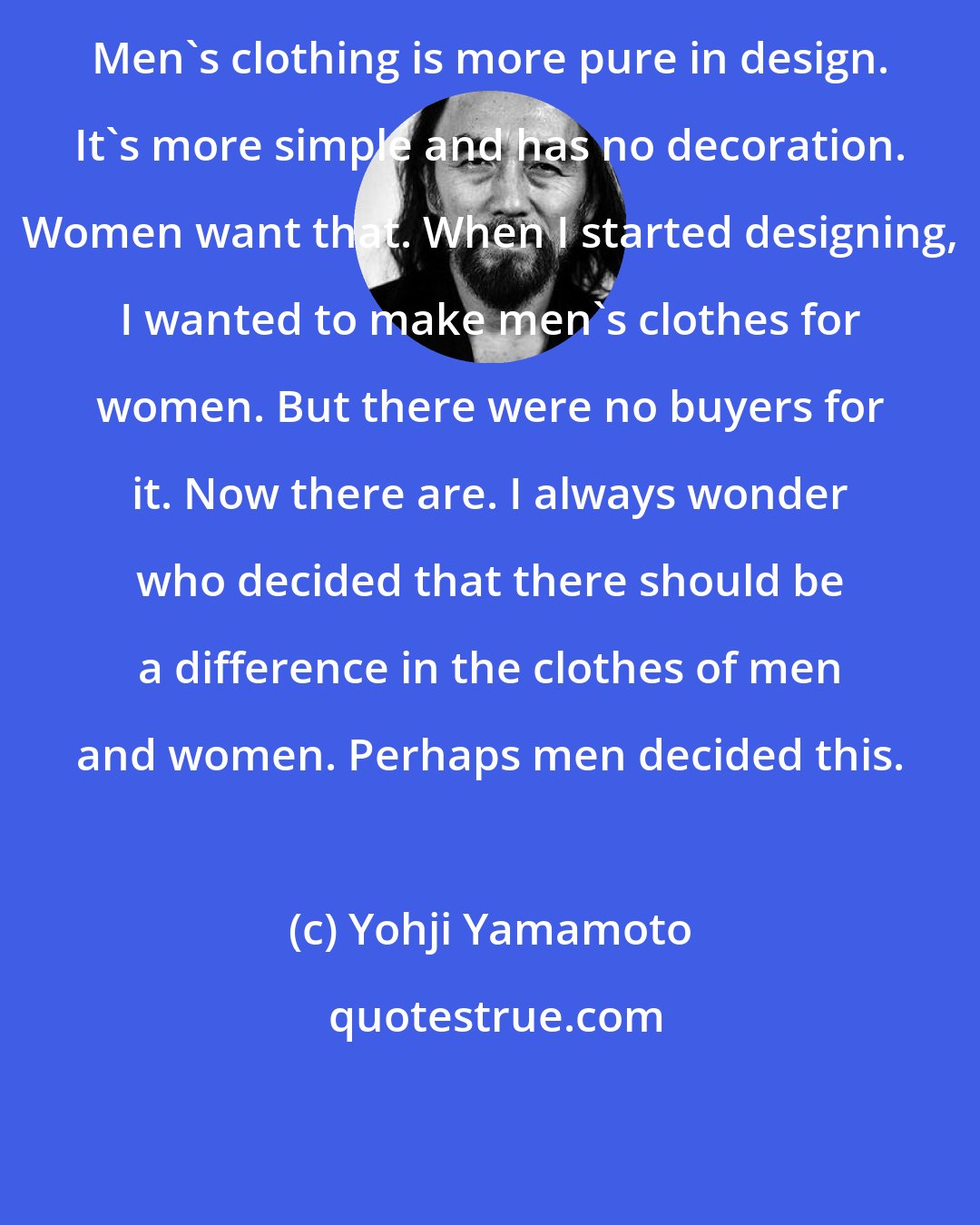 Yohji Yamamoto: Men's clothing is more pure in design. It's more simple and has no decoration. Women want that. When I started designing, I wanted to make men's clothes for women. But there were no buyers for it. Now there are. I always wonder who decided that there should be a difference in the clothes of men and women. Perhaps men decided this.