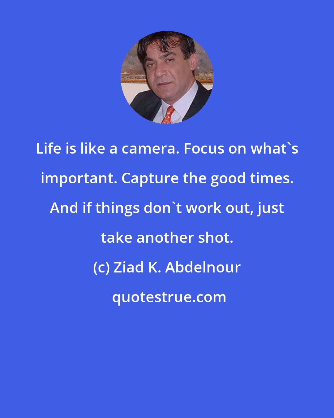 Ziad K. Abdelnour: Life is like a camera. Focus on what's important. Capture the good times. And if things don't work out, just take another shot.