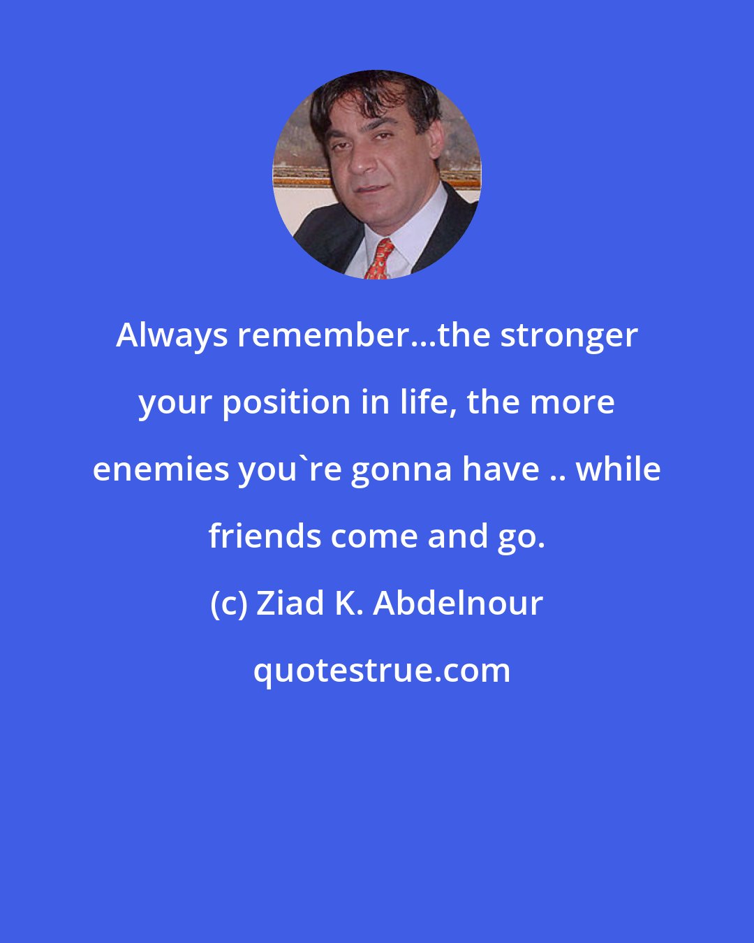 Ziad K. Abdelnour: Always remember...the stronger your position in life, the more enemies you're gonna have .. while friends come and go.