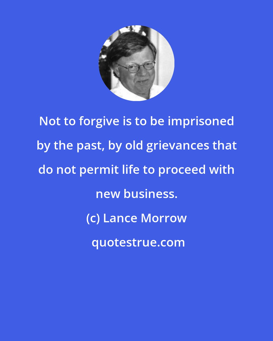 Lance Morrow: Not to forgive is to be imprisoned by the past, by old grievances that do not permit life to proceed with new business.
