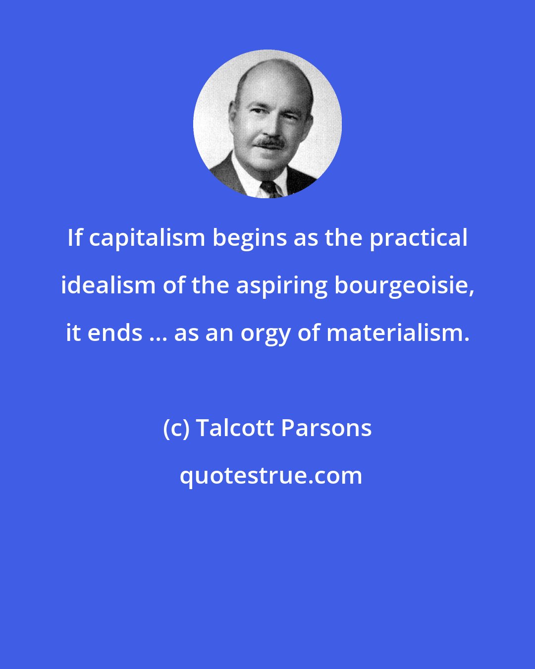 Talcott Parsons: If capitalism begins as the practical idealism of the aspiring bourgeoisie, it ends ... as an orgy of materialism.