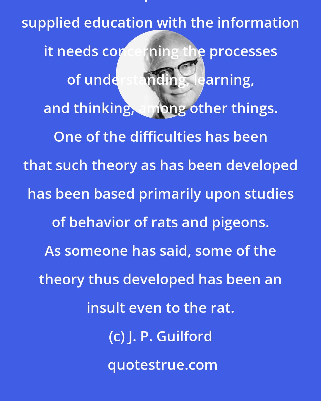 J. P. Guilford: Psychology should be the chief basic science upon which the practices of education depend. It should have supplied education with the information it needs concerning the processes of understanding, learning, and thinking, among other things. One of the difficulties has been that such theory as has been developed has been based primarily upon studies of behavior of rats and pigeons. As someone has said, some of the theory thus developed has been an insult even to the rat.