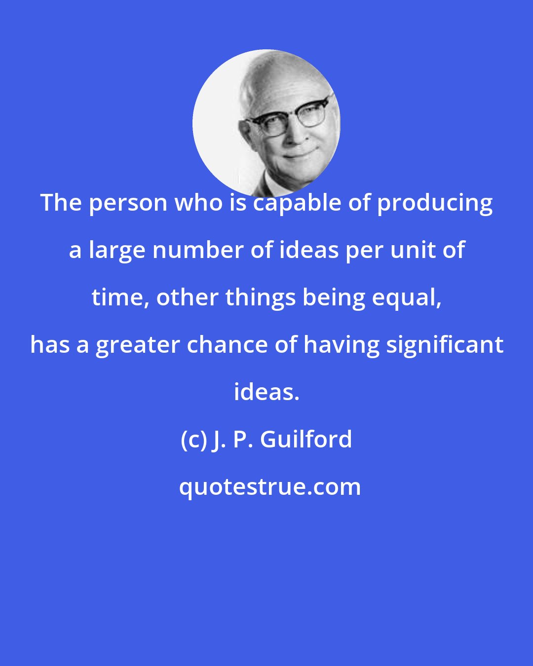 J. P. Guilford: The person who is capable of producing a large number of ideas per unit of time, other things being equal, has a greater chance of having significant ideas.