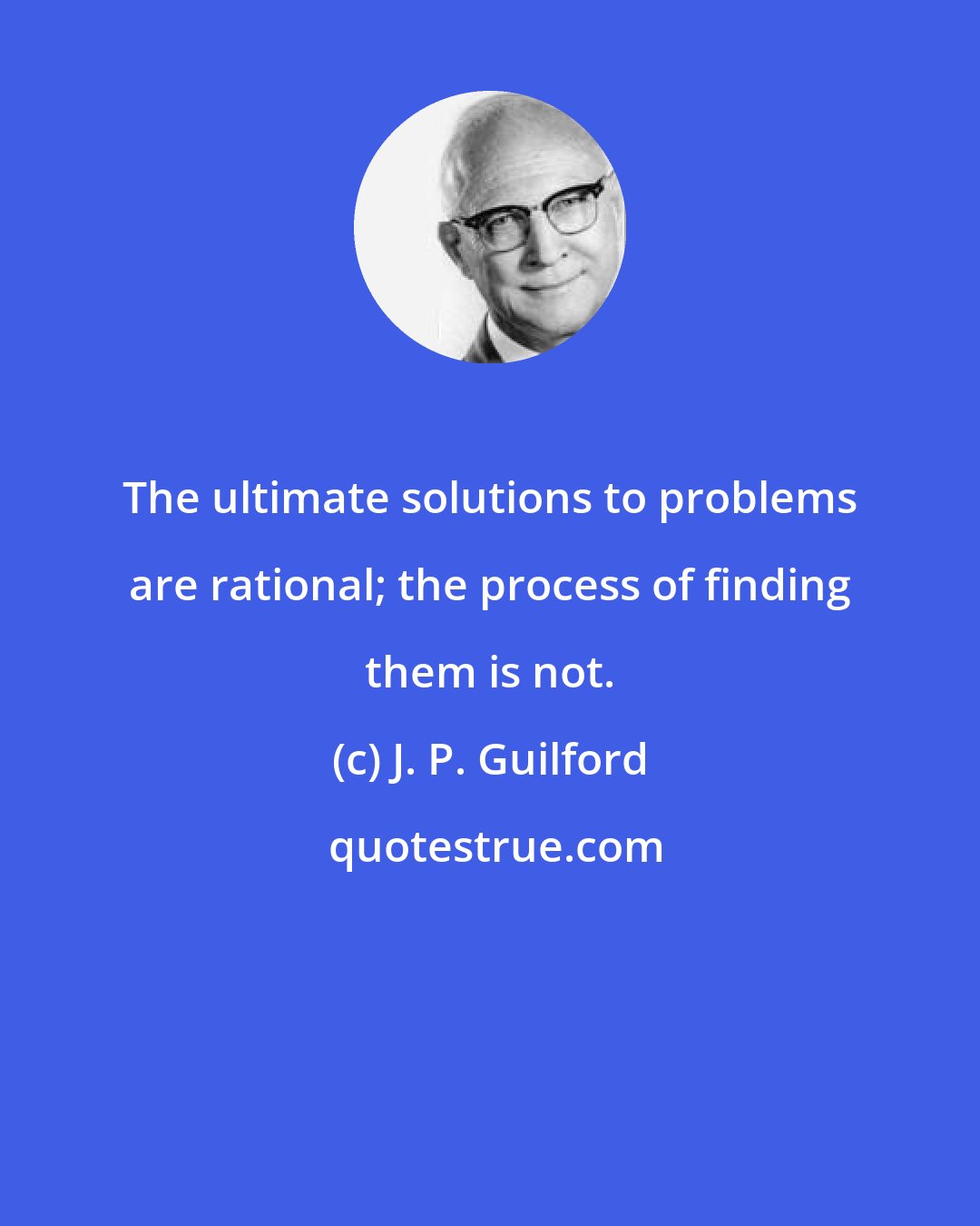 J. P. Guilford: The ultimate solutions to problems are rational; the process of finding them is not.