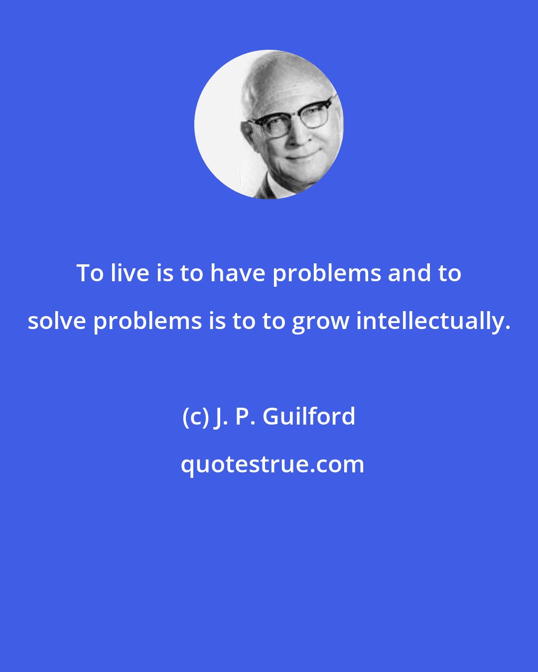 J. P. Guilford: To live is to have problems and to solve problems is to to grow intellectually.