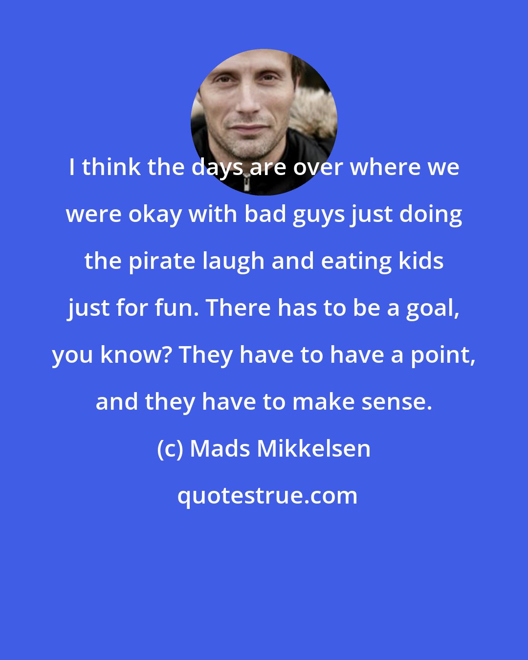 Mads Mikkelsen: I think the days are over where we were okay with bad guys just doing the pirate laugh and eating kids just for fun. There has to be a goal, you know? They have to have a point, and they have to make sense.
