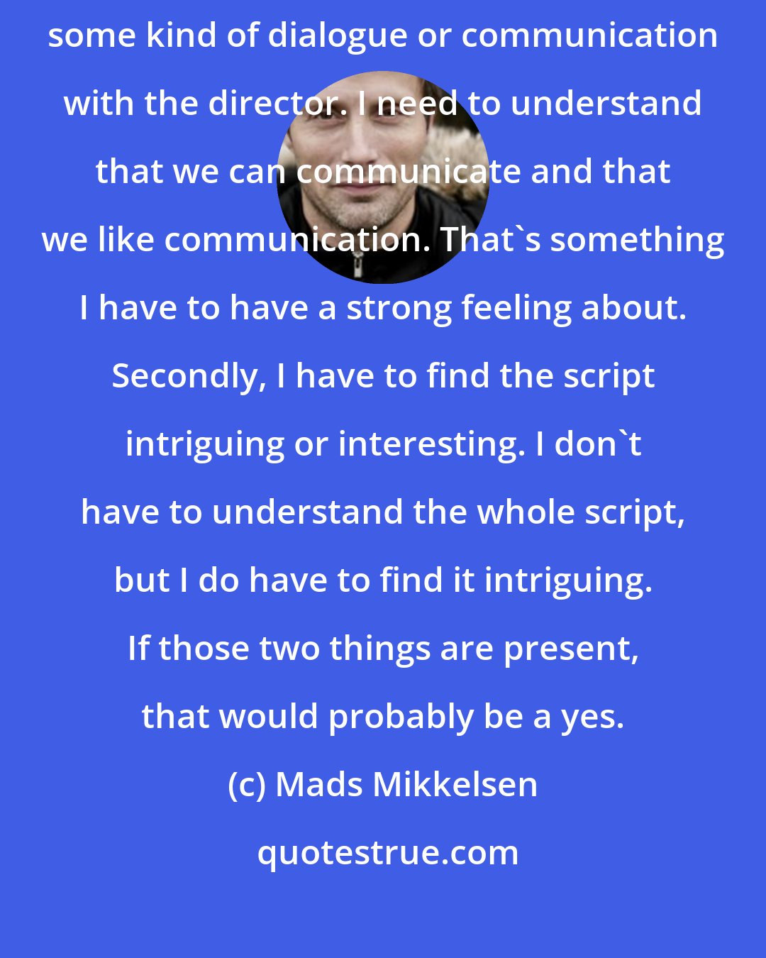 Mads Mikkelsen: The criteria [to take or refuse the role] is that I would love to have some kind of dialogue or communication with the director. I need to understand that we can communicate and that we like communication. That's something I have to have a strong feeling about. Secondly, I have to find the script intriguing or interesting. I don't have to understand the whole script, but I do have to find it intriguing. If those two things are present, that would probably be a yes.