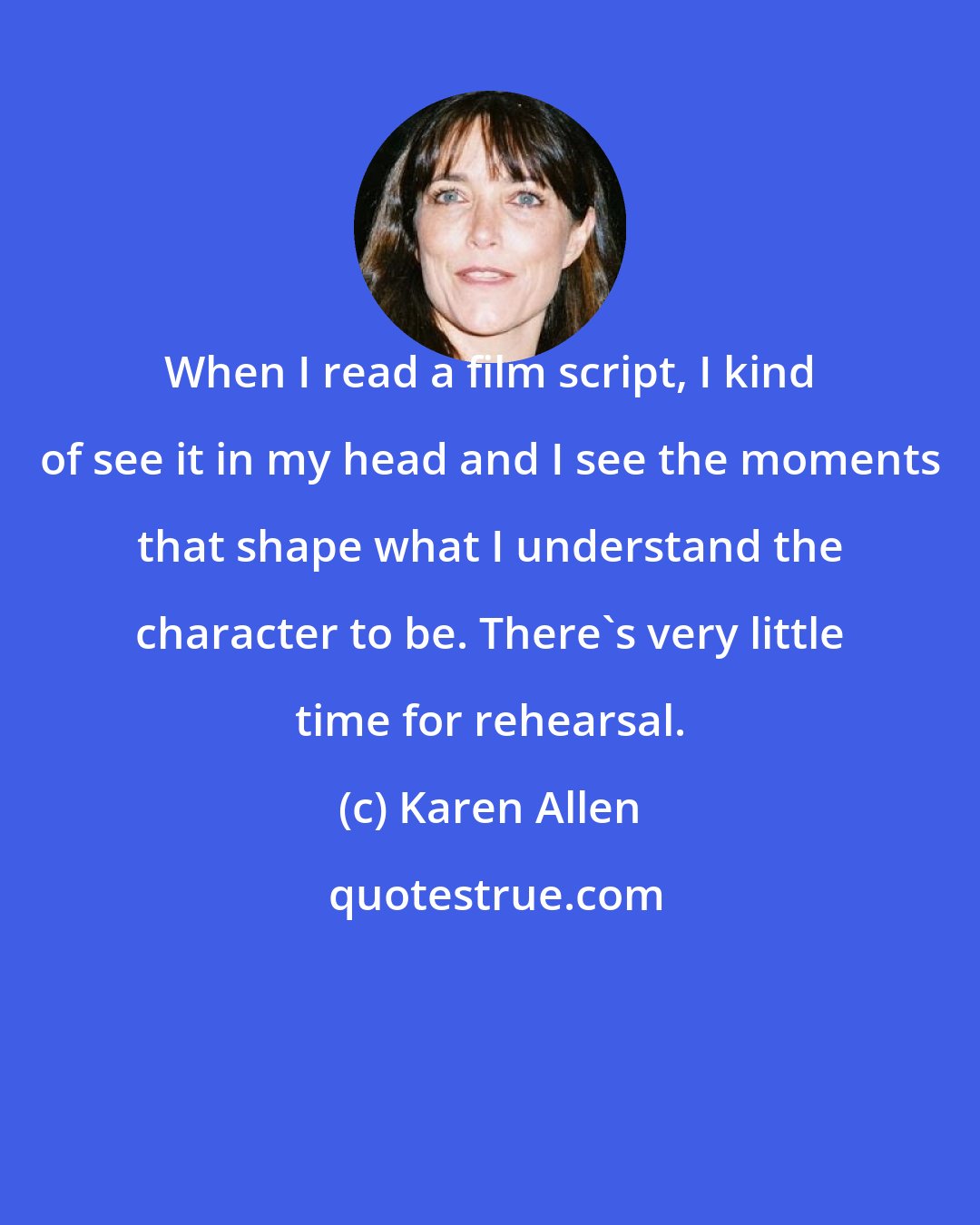 Karen Allen: When I read a film script, I kind of see it in my head and I see the moments that shape what I understand the character to be. There's very little time for rehearsal.