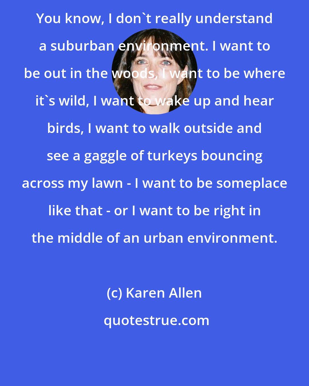 Karen Allen: You know, I don't really understand a suburban environment. I want to be out in the woods, I want to be where it's wild, I want to wake up and hear birds, I want to walk outside and see a gaggle of turkeys bouncing across my lawn - I want to be someplace like that - or I want to be right in the middle of an urban environment.