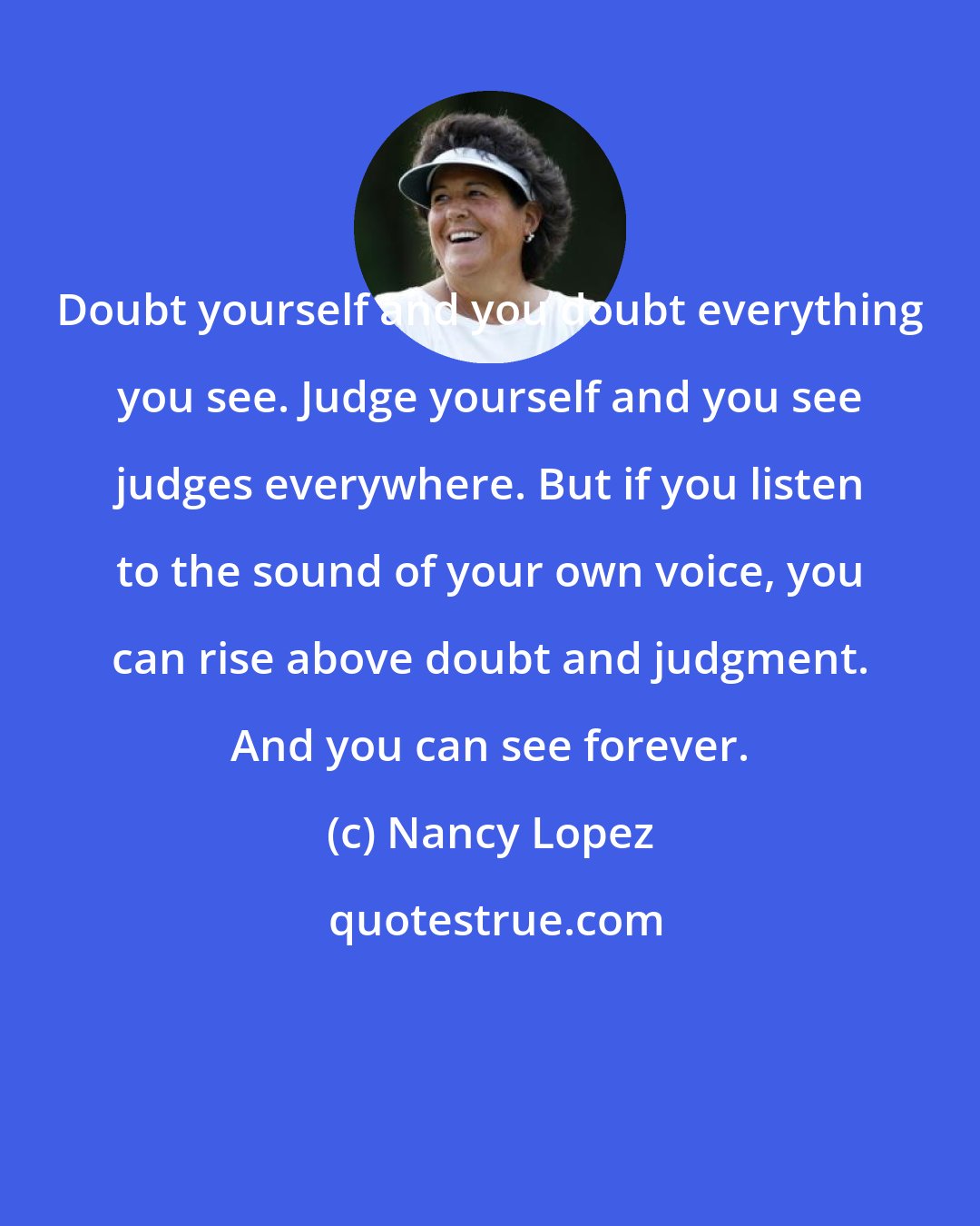 Nancy Lopez: Doubt yourself and you doubt everything you see. Judge yourself and you see judges everywhere. But if you listen to the sound of your own voice, you can rise above doubt and judgment. And you can see forever.