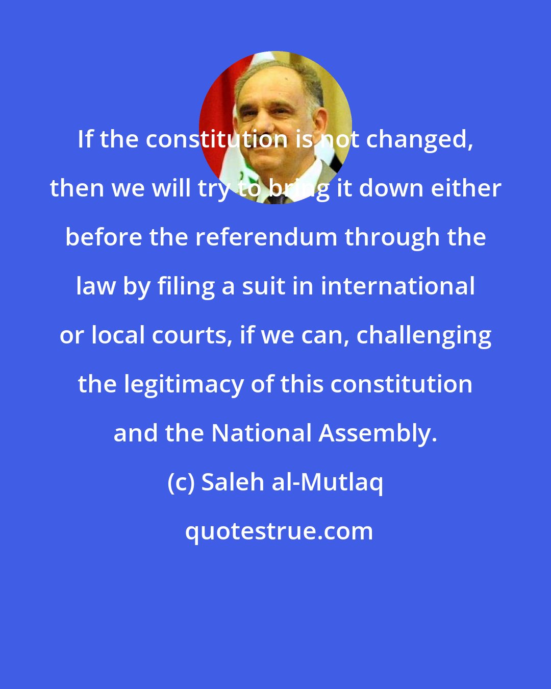 Saleh al-Mutlaq: If the constitution is not changed, then we will try to bring it down either before the referendum through the law by filing a suit in international or local courts, if we can, challenging the legitimacy of this constitution and the National Assembly.