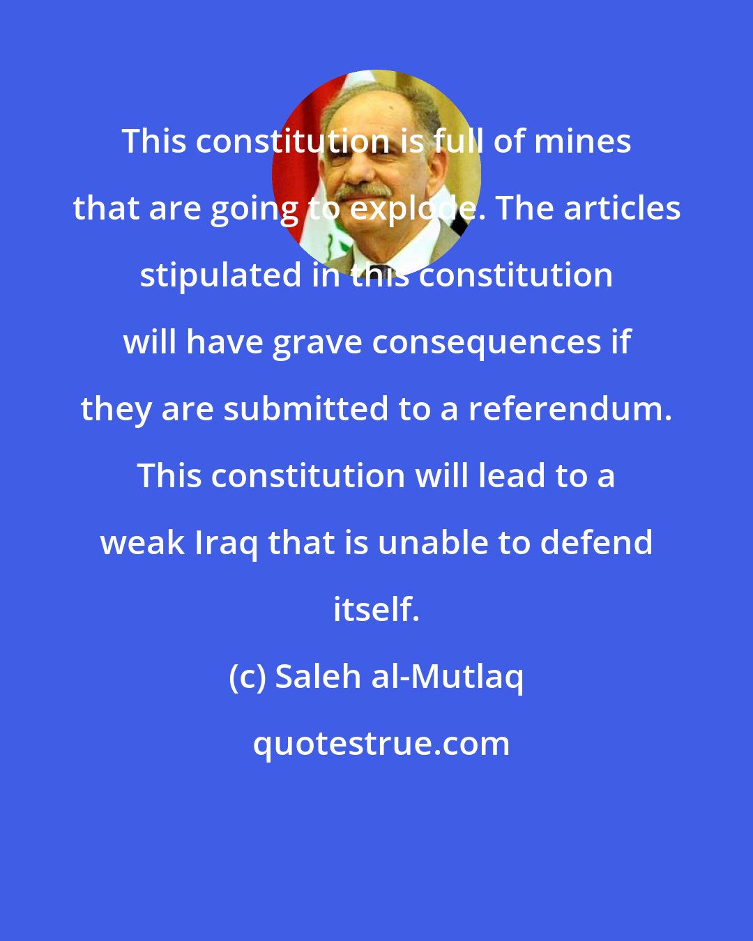 Saleh al-Mutlaq: This constitution is full of mines that are going to explode. The articles stipulated in this constitution will have grave consequences if they are submitted to a referendum. This constitution will lead to a weak Iraq that is unable to defend itself.