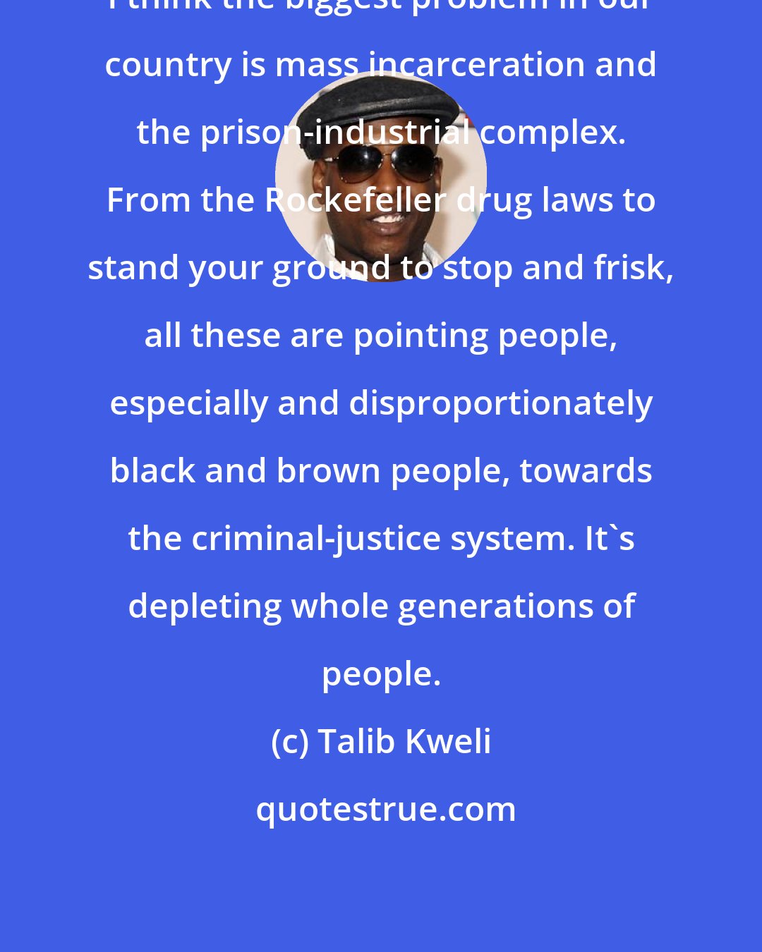 Talib Kweli: I think the biggest problem in our country is mass incarceration and the prison-industrial complex. From the Rockefeller drug laws to stand your ground to stop and frisk, all these are pointing people, especially and disproportionately black and brown people, towards the criminal-justice system. It's depleting whole generations of people.
