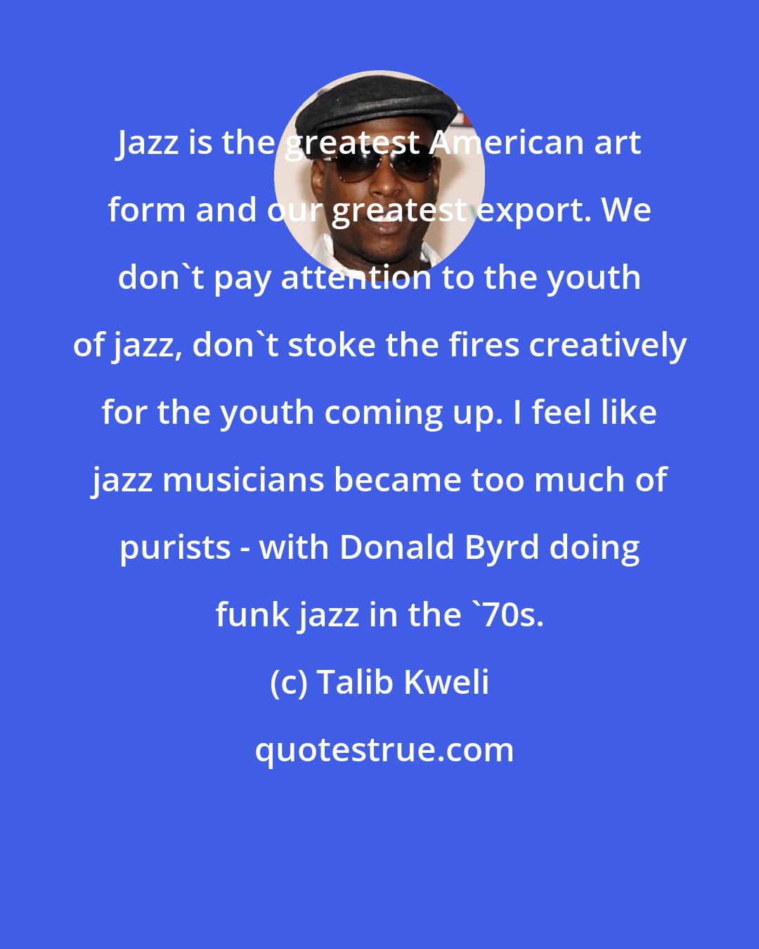 Talib Kweli: Jazz is the greatest American art form and our greatest export. We don't pay attention to the youth of jazz, don't stoke the fires creatively for the youth coming up. I feel like jazz musicians became too much of purists - with Donald Byrd doing funk jazz in the '70s.