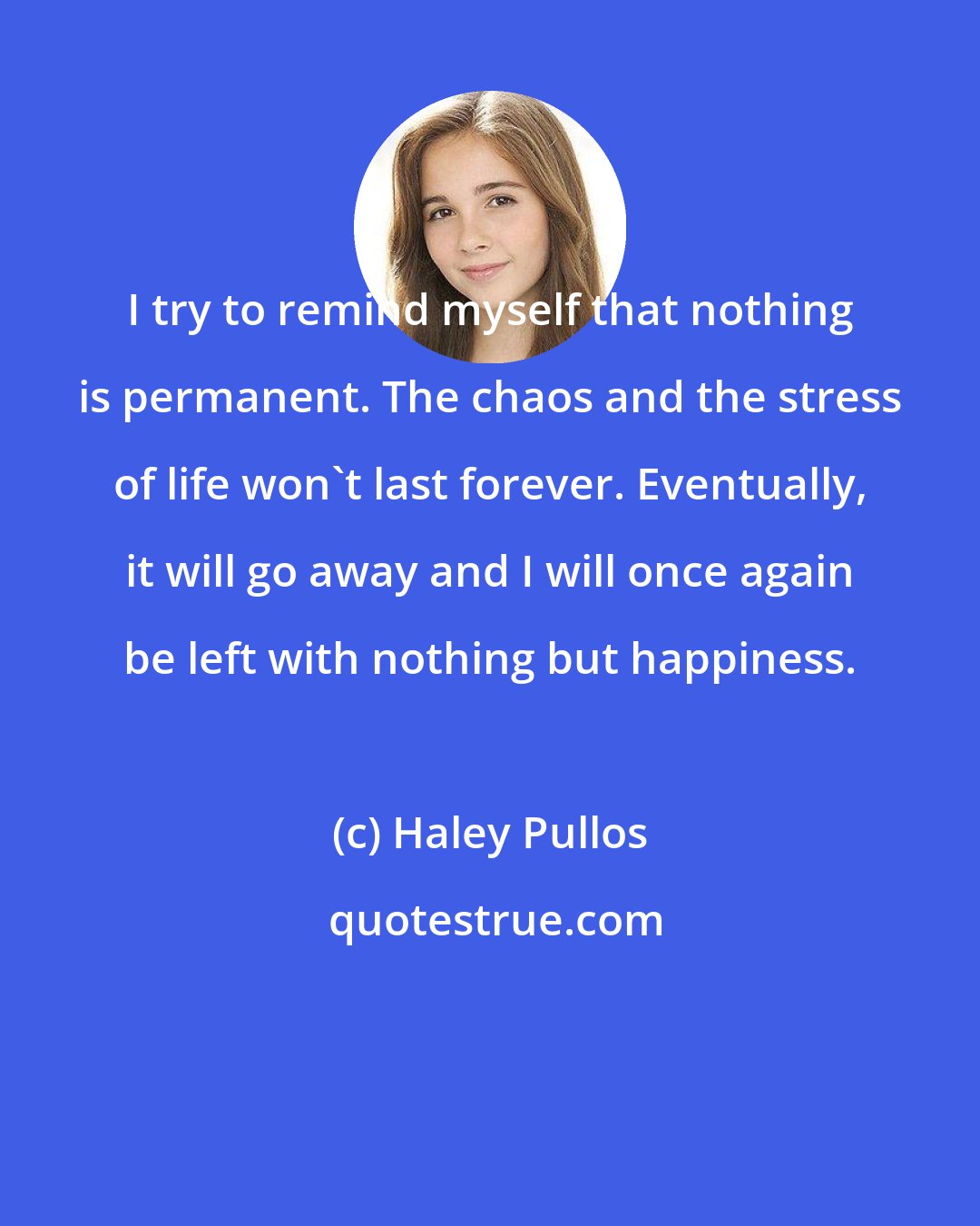 Haley Pullos: I try to remind myself that nothing is permanent. The chaos and the stress of life won't last forever. Eventually, it will go away and I will once again be left with nothing but happiness.
