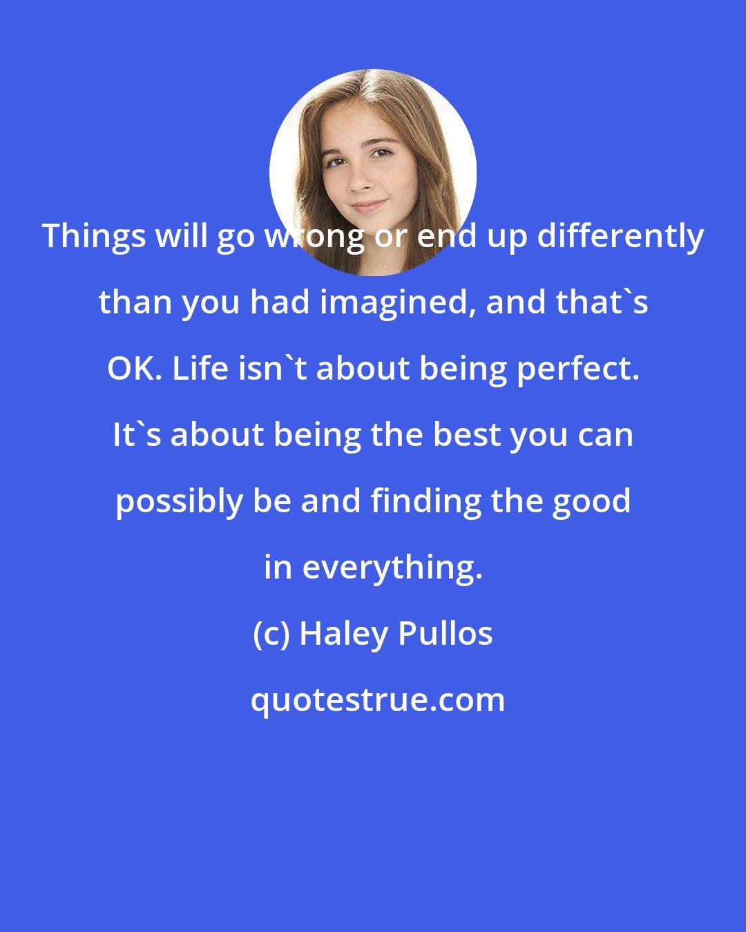 Haley Pullos: Things will go wrong or end up differently than you had imagined, and that's OK. Life isn't about being perfect. It's about being the best you can possibly be and finding the good in everything.