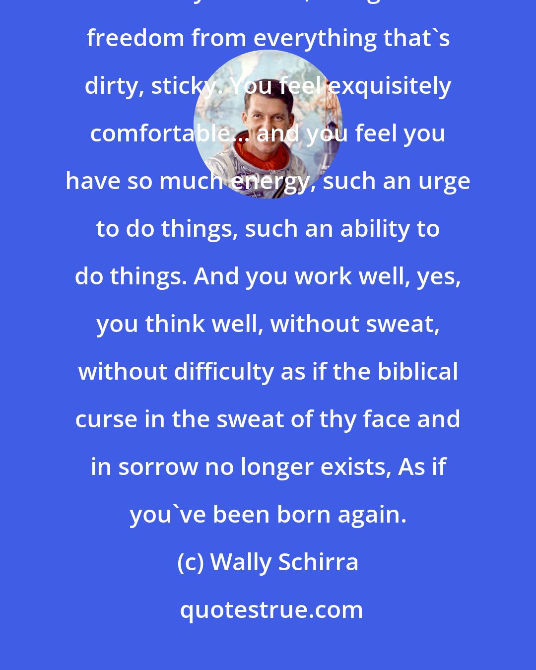 Wally Schirra: Feeling weightless... it's so many things together. A feeling of pride, of healthy solitude, of dignified freedom from everything that's dirty, sticky. You feel exquisitely comfortable... and you feel you have so much energy, such an urge to do things, such an ability to do things. And you work well, yes, you think well, without sweat, without difficulty as if the biblical curse in the sweat of thy face and in sorrow no longer exists, As if you've been born again.