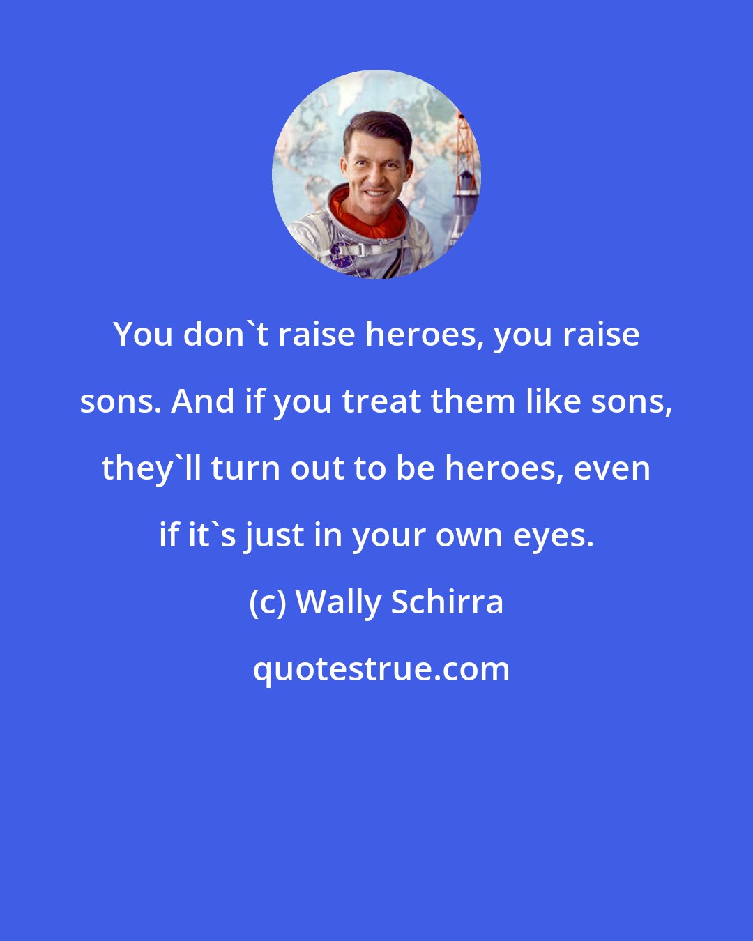 Wally Schirra: You don't raise heroes, you raise sons. And if you treat them like sons, they'll turn out to be heroes, even if it's just in your own eyes.