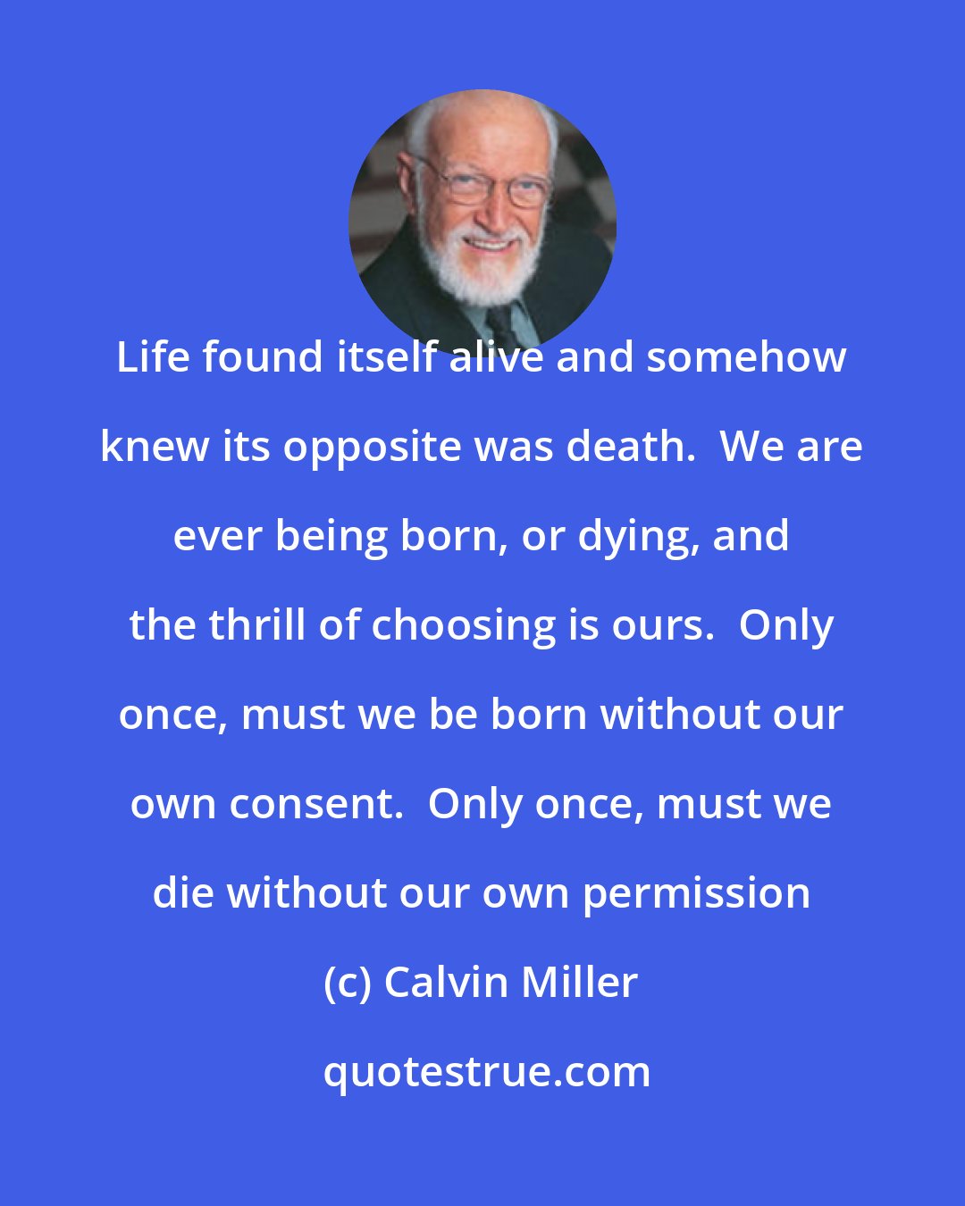 Calvin Miller: Life found itself alive and somehow knew its opposite was death.  We are ever being born, or dying, and the thrill of choosing is ours.  Only once, must we be born without our own consent.  Only once, must we die without our own permission