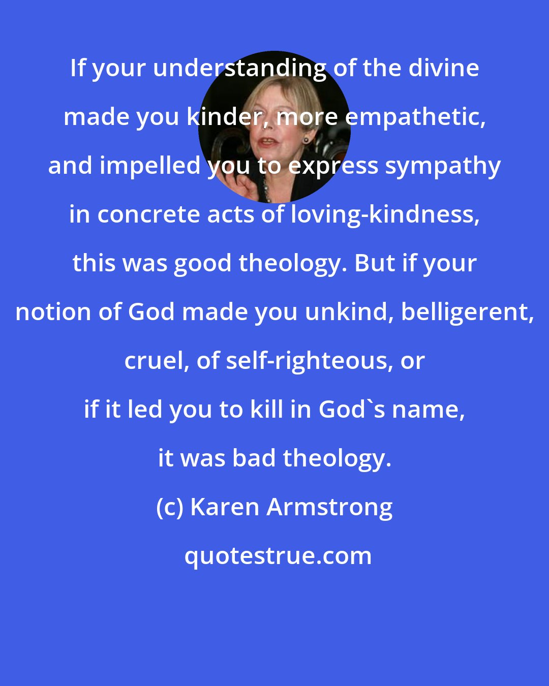 Karen Armstrong: If your understanding of the divine made you kinder, more empathetic, and impelled you to express sympathy in concrete acts of loving-kindness, this was good theology. But if your notion of God made you unkind, belligerent, cruel, of self-righteous, or if it led you to kill in God's name, it was bad theology.