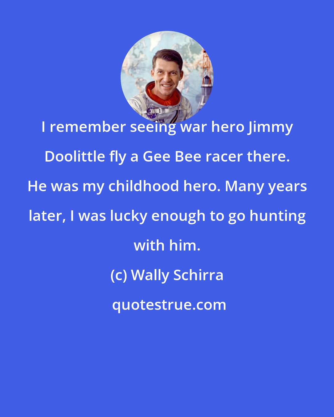 Wally Schirra: I remember seeing war hero Jimmy Doolittle fly a Gee Bee racer there. He was my childhood hero. Many years later, I was lucky enough to go hunting with him.