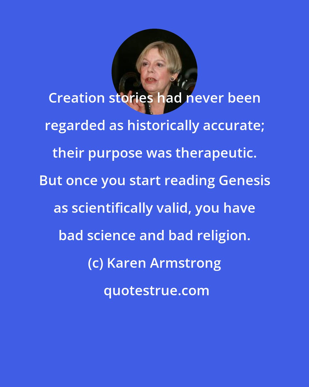 Karen Armstrong: Creation stories had never been regarded as historically accurate; their purpose was therapeutic. But once you start reading Genesis as scientifically valid, you have bad science and bad religion.
