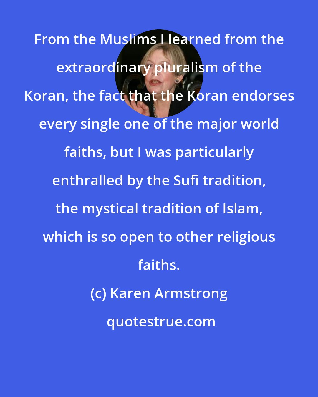 Karen Armstrong: From the Muslims I learned from the extraordinary pluralism of the Koran, the fact that the Koran endorses every single one of the major world faiths, but I was particularly enthralled by the Sufi tradition, the mystical tradition of Islam, which is so open to other religious faiths.