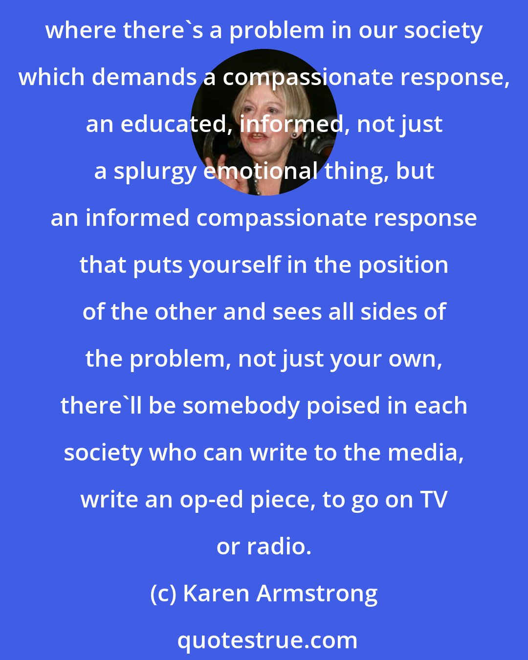 Karen Armstrong: I want to create a rapid response team, right around the world, perhaps starting originally with our partners, similar to the one we have in the United Nations whereby, where there's a problem in our society which demands a compassionate response, an educated, informed, not just a splurgy emotional thing, but an informed compassionate response that puts yourself in the position of the other and sees all sides of the problem, not just your own, there'll be somebody poised in each society who can write to the media, write an op-ed piece, to go on TV or radio.