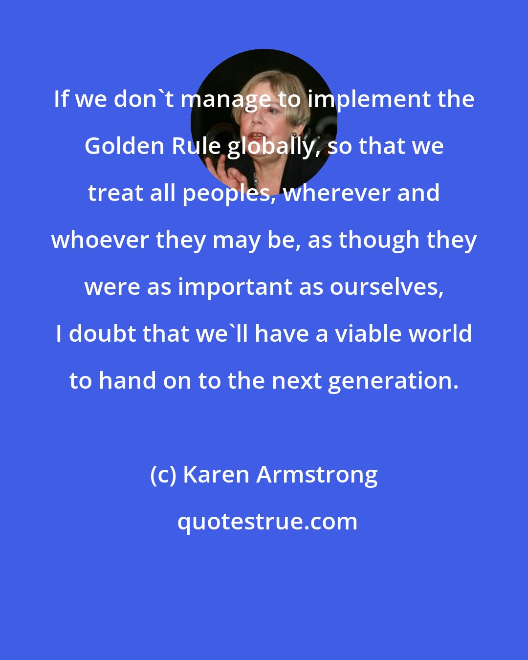 Karen Armstrong: If we don't manage to implement the Golden Rule globally, so that we treat all peoples, wherever and whoever they may be, as though they were as important as ourselves, I doubt that we'll have a viable world to hand on to the next generation.