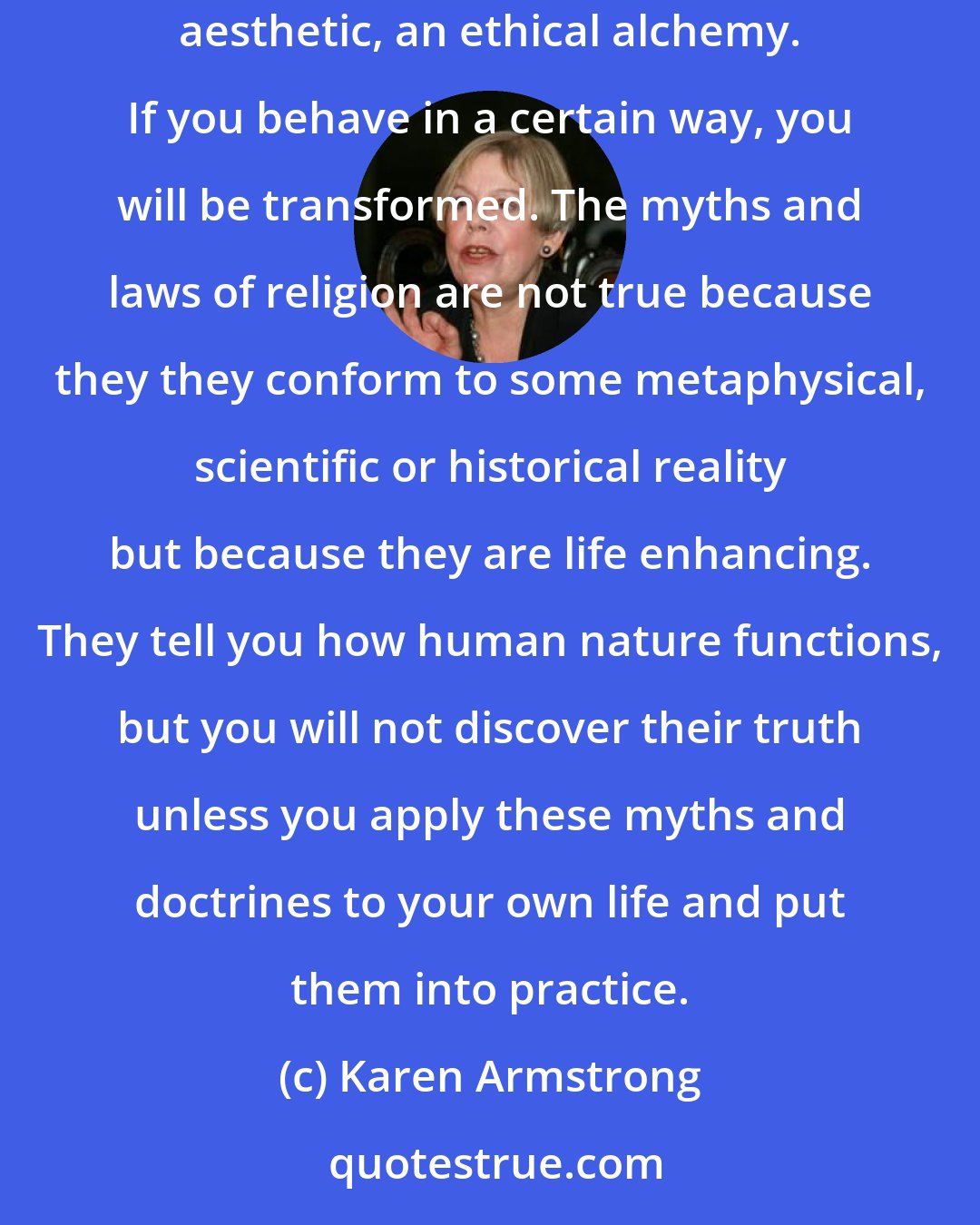 Karen Armstrong: Religion is not about accepting twenty impossible propositions before breakfast, but about doing things that change you. It is a moral aesthetic, an ethical alchemy. If you behave in a certain way, you will be transformed. The myths and laws of religion are not true because they they conform to some metaphysical, scientific or historical reality but because they are life enhancing. They tell you how human nature functions, but you will not discover their truth unless you apply these myths and doctrines to your own life and put them into practice.