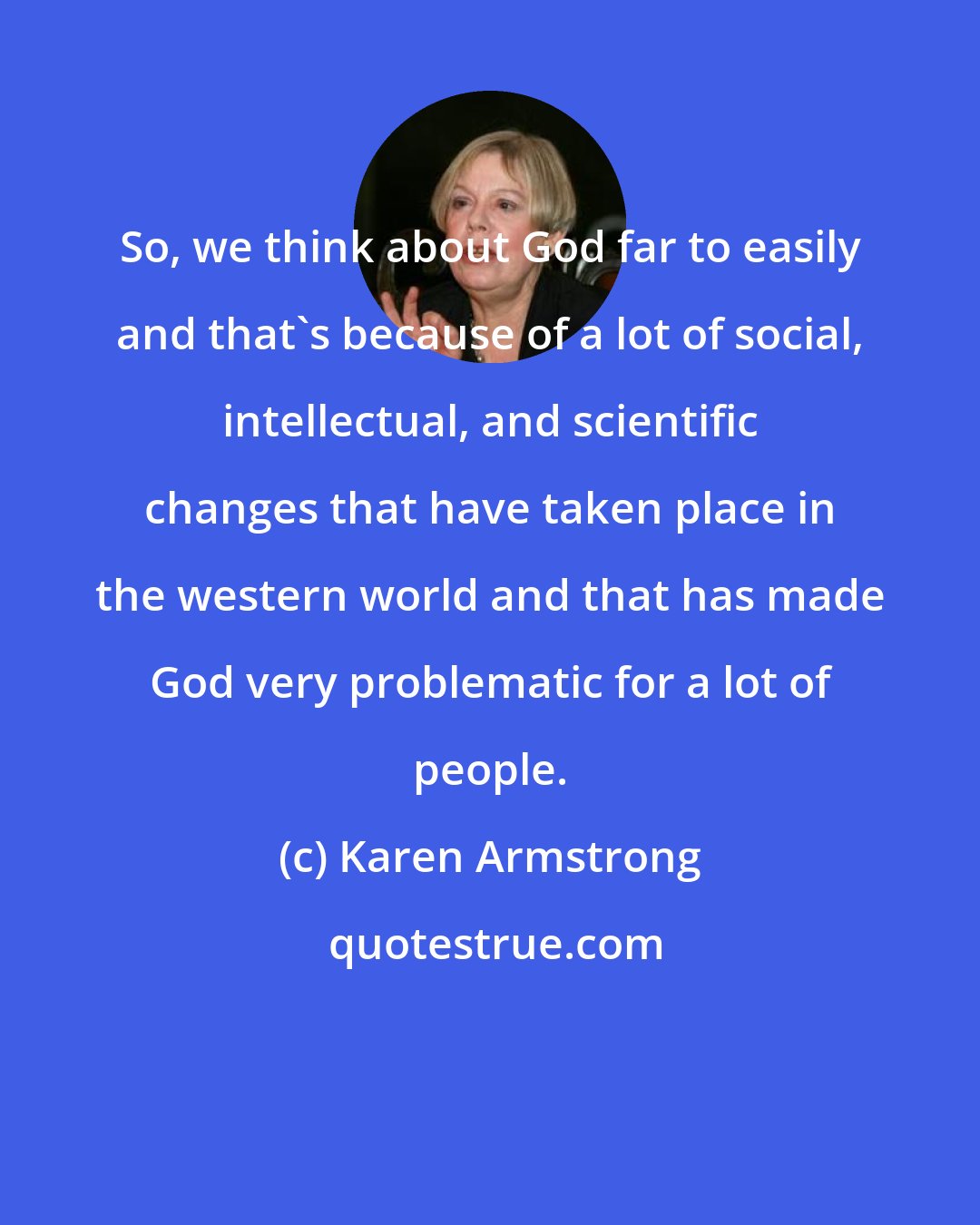 Karen Armstrong: So, we think about God far to easily and that's because of a lot of social, intellectual, and scientific changes that have taken place in the western world and that has made God very problematic for a lot of people.