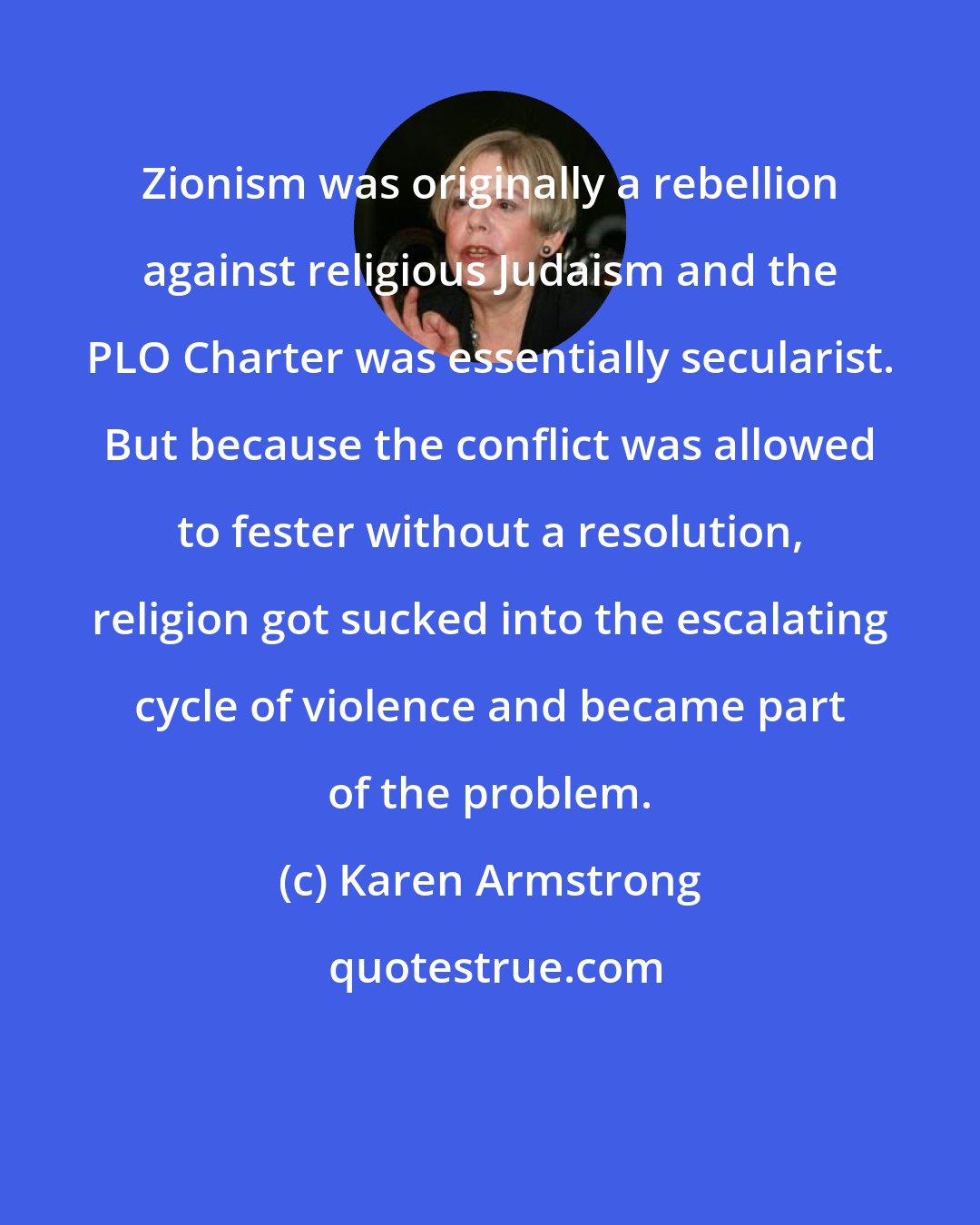 Karen Armstrong: Zionism was originally a rebellion against religious Judaism and the PLO Charter was essentially secularist. But because the conflict was allowed to fester without a resolution, religion got sucked into the escalating cycle of violence and became part of the problem.