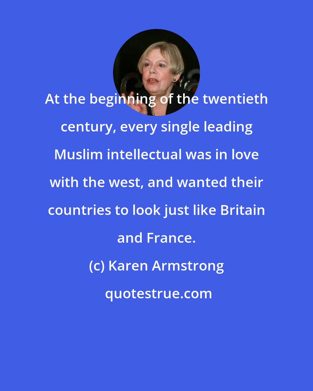 Karen Armstrong: At the beginning of the twentieth century, every single leading Muslim intellectual was in love with the west, and wanted their countries to look just like Britain and France.