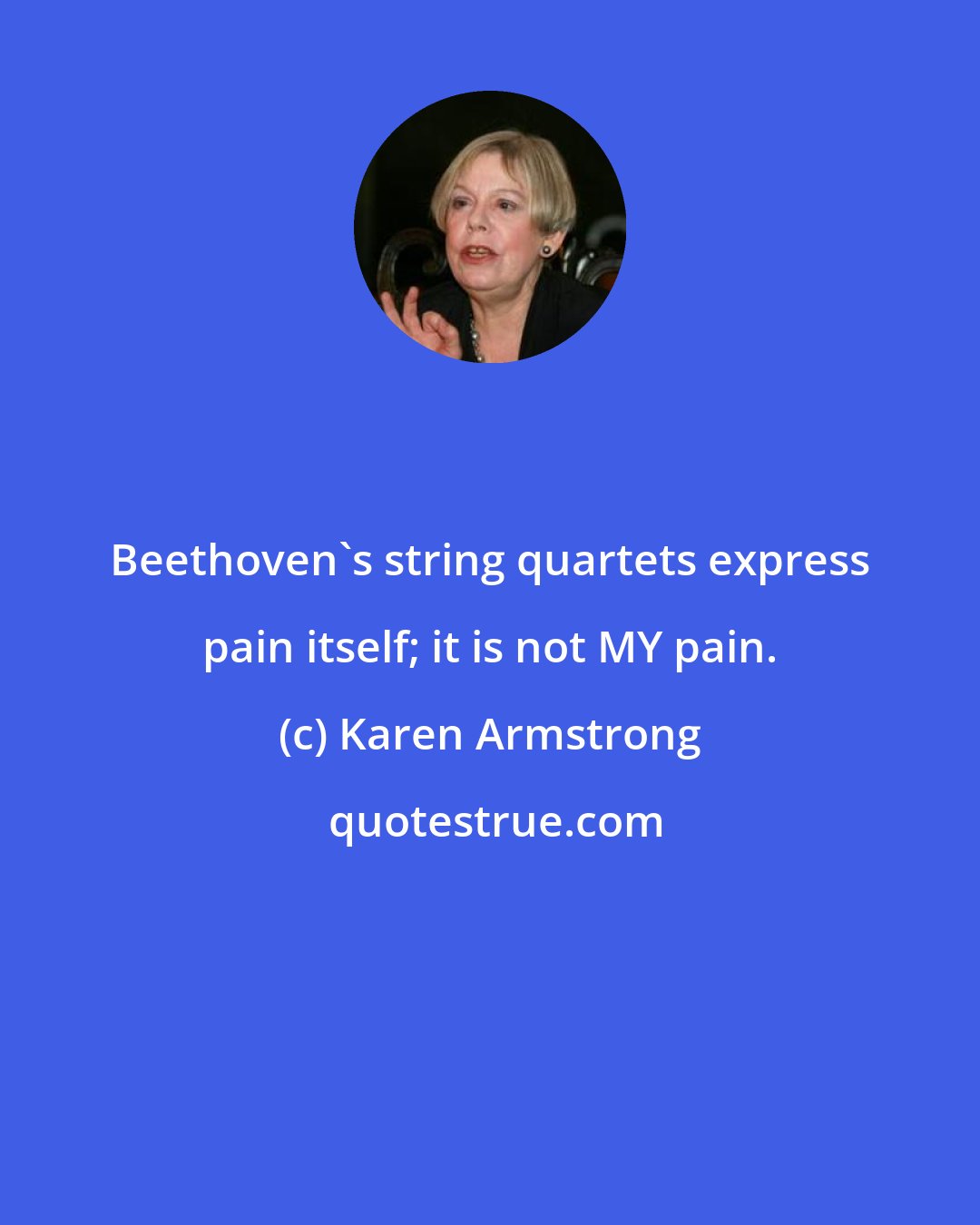 Karen Armstrong: Beethoven's string quartets express pain itself; it is not MY pain.