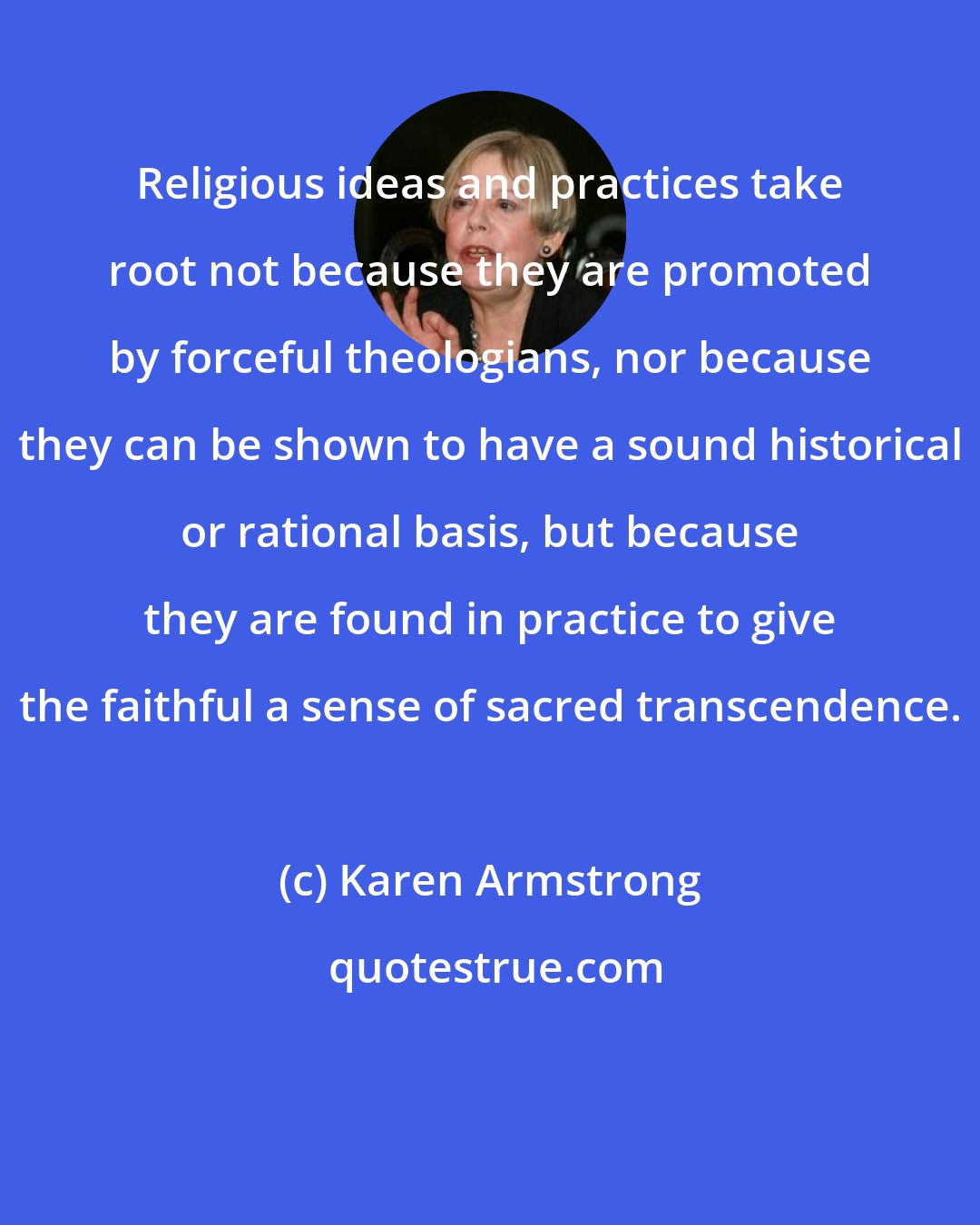 Karen Armstrong: Religious ideas and practices take root not because they are promoted by forceful theologians, nor because they can be shown to have a sound historical or rational basis, but because they are found in practice to give the faithful a sense of sacred transcendence.